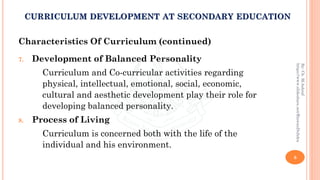 Characteristics Of Curriculum (continued)
7. Development of Balanced Personality
Curriculum and Co-curricular activities regarding
physical, intellectual, emotional, social, economic,
cultural and aesthetic development play their role for
developing balanced personality.
8. Process of Living
Curriculum is concerned both with the life of the
individual and his environment.
8
By:Ch.M.Ashraf
https://www.slideshare.net/RizwanDuhdra
CURRICULUM DEVELOPMENT AT SECONDARY EDUCATION
 