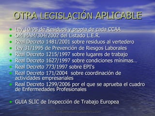 OTRA  LEGISLACIÓN  APLICABLE Ley 10/98 de Residuos y propia de cada CCAA OM MAM/304/2002 del Listado L.E.R. Real Decreto 1481/2001 sobre residuos al vertedero Ley 31/1995 de Prevención de Riesgos Laborales Real Decreto 1215/1997 sobre lugares de trabajo Real Decreto 1627/1997 sobre condiciones mínimas… Real Decreto 773/1997 sobre EPI's Real Decreto 171/2004  sobre coordinación de actividades empresariales Real Decreto 1299/2006 por el que se aprueba el cuadro de Enfermedades Profesionales GUIA SLIC de Inspección de Trabajo Europea 
