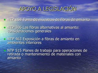 APOYO A LEGISLACIÓN NTP 158 Toma de muestras de fibras de amianto NTP 306 Las fibras alternativas al amianto: consideraciones generales NTP 463 Exposición a fibras de amianto en ambientes interiores NTP 515 Planes de trabajo para operaciones de retirada o mantenimiento de materiales con amianto 