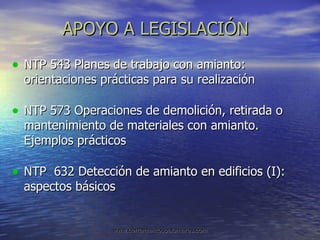 APOYO A LEGISLACIÓN NTP 543 Planes de trabajo con amianto: orientaciones prácticas para su realización NTP 573 Operaciones de demolición, retirada o mantenimiento de materiales con amianto. Ejemplos prácticos NTP  632 Detección de amianto en edificios (I): aspectos básicos 