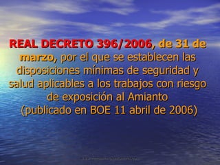 REAL DECRETO 396/2006 , de 31 de marzo,  por el que se establecen las disposiciones mínimas de seguridad y salud aplicables a los trabajos con riesgo de exposición al Amianto  (publicado en BOE 11 abril de 2006) 