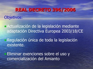 REAL DECRETO 396/2006 Objetivos: Actualización de la legislación mediante  adaptación Directiva Europea 2003/18/CE Regulación única de toda la legislación existente.  Eliminar exenciones sobre el uso y comercialización del Amianto 