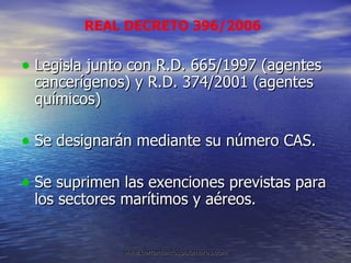 Legisla junto con R.D. 665/1997 (agentes cancerígenos) y R.D. 374/2001 (agentes químicos) Se designarán mediante su número CAS. Se suprimen las exenciones previstas para los sectores marítimos y aéreos. REAL DECRETO 396/2006 
