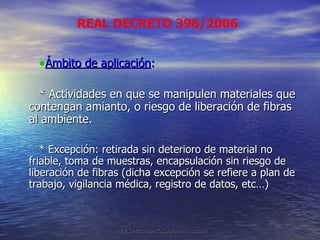 Ámbito de aplicación :  * Actividades en que se manipulen materiales que contengan amianto, o riesgo de liberación de fibras al ambiente. * Excepción: retirada sin deterioro de material no friable, toma de muestras, encapsulación sin riesgo de liberación de fibras (dicha excepción se refiere a plan de trabajo, vigilancia médica, registro de datos, etc…) REAL DECRETO 396/2006 