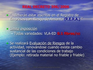 “… deberán estar inscritas en el Registro de Empresas con Riesgo de Amianto  (R.E.R.A.)  ” Limite exposición Todas variedades: VLA-ED  0.1 fibras/cc Se realizará  Evaluación de Riesgos  de la actividad, renovándose cuando exista cambio  sustancial de las condiciones de trabajo (Ejemplo: retirada material no friable y friable) REAL DECRETO 396/2006 