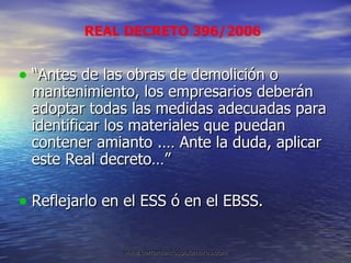 “Antes de las obras de demolición o mantenimiento, los empresarios deberán adoptar todas las medidas adecuadas para identificar los materiales que puedan contener amianto .… Ante la duda, aplicar este Real decreto…” Reflejarlo en el ESS ó en el EBSS. REAL DECRETO 396/2006 