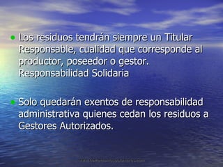 Los residuos tendrán siempre un Titular Responsable, cualidad que corresponde al productor, poseedor o gestor. Responsabilidad Solidaria Solo quedarán exentos de responsabilidad administrativa quienes cedan los residuos a Gestores Autorizados. 