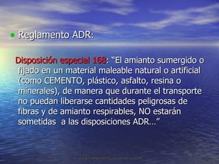 Reglamento ADR : Disposición especial 168 : “El amianto sumergido o fijado en un material maleable natural o artificial (como CEMENTO, plástico, asfalto, resina o minerales), de manera que durante el transporte no puedan liberarse cantidades peligrosas de fibras y de amianto respirables, NO estarán sometidas  a las disposiciones ADR…” 
