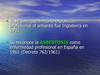 El 1º país que limitó la exposición profesional al amianto fue Inglaterra en 1931 Se reconoce la  ASBESTOSIS  como enfermedad profesional en España en 1961 (Decreto 762/1961) 
