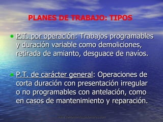 P.T. por operación : Trabajos programables y duración variable como demoliciones, retirada de amianto, desguace de navíos. P.T. de carácter general : Operaciones de corta duración con presentación irregular o no programables con antelación, como en casos de mantenimiento y reparación. PLANES DE TRABAJO: TIPOS 