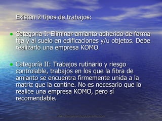 Existen 2 tipos de trabajos: Categoría I: Eliminar amianto adherido de forma fija y al suelo en edificaciones y/u objetos. Debe realizarlo una empresa KOMO Categoría II: Trabajos rutinario y riesgo controlable, trabajos en los que la fibra de amianto se encuentra firmemente unida a la matriz que la contine. No es necesario que lo realice una empresa KOMO, pero sí recomendable. 