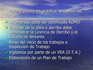 Para la puesta en práctica, lo común es: La empresa debe ser certificada KOMO El titular de la obra o derribo debe suministrar la Licencia de Derribo y el Estudio de Amianto Aviso del inicio de los trabajos a Inspección de Trabajo Vigilancia por parte de un VEA (D.T.A.) Elaboración de un Plan de Trabajo 