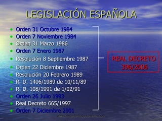 LEGISLACIÓN ESPAÑOLA Orden 31 Octubre 1984 Orden 7 Noviembre 1984 Orden 31 Marzo 1986 Orden 7 Enero 1987 Resolución 8 Septiembre 1987  REAL DECRETO Orden 22 Diciembre 1987  396/2006 Resolución 20 Febrero 1989  R. D. 1406/1989 de 10/11/89 R. D. 108/1991 de 1/02/91 Orden 26 Julio 1993 Real Decreto 665/1997 Orden 7 Diciembre 2001 