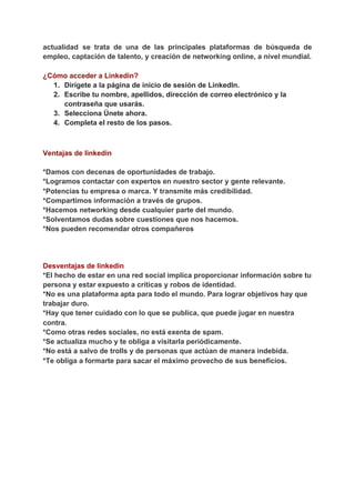actualidad se trata de una de las principales plataformas de búsqueda de
empleo, captación de talento, y creación de networking online, a nivel mundial.
¿Cómo acceder a Linkedin?
1. Dirígete a la página de inicio de sesión de LinkedIn.
2. Escribe tu nombre, apellidos, dirección de correo electrónico y la
contraseña que usarás.
3. Selecciona Únete ahora.
4. Completa el resto de los pasos.
Ventajas de linkedin
*Damos con decenas de oportunidades de trabajo.
*Logramos contactar con expertos en nuestro sector y gente relevante.
*Potencias tu empresa o marca. Y transmite más credibilidad.
*Compartimos información a través de grupos.
*Hacemos networking desde cualquier parte del mundo.
*Solventamos dudas sobre cuestiones que nos hacemos.
*Nos pueden recomendar otros compañeros
Desventajas de linkedin
*El hecho de estar en una red social implica proporcionar información sobre tu
persona y estar expuesto a críticas y robos de identidad.
*No es una plataforma apta para todo el mundo. Para lograr objetivos hay que
trabajar duro.
*Hay que tener cuidado con lo que se publica, que puede jugar en nuestra
contra.
*Como otras redes sociales, no está exenta de spam.
*Se actualiza mucho y te obliga a visitarla periódicamente.
*No está a salvo de trolls y de personas que actúan de manera indebida.
*Te obliga a formarte para sacar el máximo provecho de sus beneficios.
 