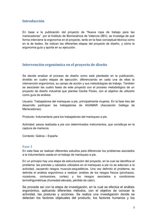 3
Introducción
En base a la publicación del proyecto de “Nueva ropa de trabajo para las
mariscadoras” por el Instituto de Biomecánica de Valencia (IBV), se investiga de qué
forma interviene la ergonomía en el proyecto, tanto en la fase conceptual-técnica como
en la de testeo. Se indican las diferentes etapas del proyecto de diseño, y cómo la
ergonomía guía y aporta en su ejecución.
Intervención ergonómica en el proyecto de diseño
Se decide analizar el proceso de diseño como está planteado en la publicación,
dividido en cuatro etapas de ejecución, diferenciando en cada una de ellas la
intervención ergonómica, su campo de acción y sus metodologías de trabajo. También
se asociarán las cuatro fases de este proyecto con el proceso metodológico de un
proyecto de diseño industrial que plantea Cecilia Flores, con el objetivo de utilizarlo
como guía de análisis.
Usuario: Trabajadores del marisqueo a pie, principalmente mujeres. En la fase tres del
desarrollo participan las trabajadoras de AGAMAR (Asociación Gallega de
Mariscadoras).
Producto: Indumentaria para los trabajadores del marisqueo a pie.
Actividad: pesca realizada a pie con determinados instrumentos, que constituye en la
captura de mariscos.
Contexto: Galicia – España
Fase 1
En esta fase se realizan diferentes estudios para diferenciar los problemas asociados
a la indumentaria usada en el trabajo de marisqueo a pie.
En un principio hay una etapa de estructuración del proyecto, en la cual se identifica el
problema: las prendas y calzados utilizados en el marisqueo a pie no se adecúan a la
actividad, causando riesgos musculo-esqueléticos. Una vez definido el problema, se
delimita el análisis ergonómico a realizar: análisis de los riesgos físicos (pinchazos,
rozaduras, contusiones, cortes) y los riesgos asociados a condiciones
termofrigométricas (humedad elevada, pérdida de calor).
Se procede así con la etapa de investigación, en la cual se efectúa el análisis
ergonómico, aplicando diferentes métodos, con el objetivo de conocer la
actividad, las posturas y acciones. Se realiza una investigación donde se
detectan los factores objetuales del producto, los factores humanos y los
 