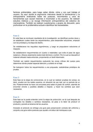 4
factores ambientales, para luego saber dónde, cómo y con qué trabaja el
usuario. Es aquí donde la ergonomía interviene desde la biomecánica y la
antropometría analizando todas las posturas, movimientos y usos de
herramientas que causan lesiones e incomodan a los usuarios. Se realizan
estudios médicos y se recoge información antropométrica del colectivo de
mariscadoras. También se realizan cuestionarios y grupos de discusión, para
profundizar en la problemática actual e identificar las necesidades.
Fase 2
En esta fase se concluyen resultados de la investigación, se identifican puntos clave y
se establecen cuales serán los requerimientos, para desarrollar soluciones, empezar
con los prototipos y la etapa de diseño.
Se establecieron los requisitos ergonómicos, y luego se propusieron soluciones al
respecto:
Se establecieron requerimientos en cuanto a materiales: que evite el paso de agua
(estanco), ofrezca aislamiento (sobre todo térmico) y confort. Por lo cual se descartó el
material utilizado hasta entonces, proponiendo un textil trilaminado.
También ser realizó requerimientos evaluando las zonas críticas del cuerpo para
determinar dónde prestar especial atención y cuidado en el traje.
Se tradujeron todos los requerimientos a una propuesta, realizándose prototipos de
prueba.
Fase 3
Esta fase es la etapa de correcciones, en la cual se realizan pruebas de campo, es
decir, prueba con los reales usuarios, en situación de uso real, por un periodo de un
día. Posteriormente se hace una encuesta para saber el grado de confort, además de
encontrar errores o posibles detalles a mejorar, y hacer los cambios que sean
necesarios
Fase 4
Esta fase se la puede entender como la etapa de producción, en la cual después de
corregidos los detalles o cambios necesarios, se pasa a la labor de producir el
producto y ponerlo al alcance de los usuarios.
Anexado al producto se entrega una guía para preservación correcta del uniforme y
conjunto una guía sobre posturas que ayuden a la labor del marisqueo a pie.
 