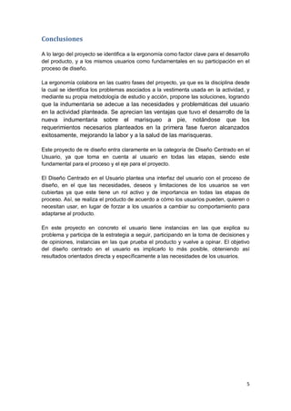 5
Conclusiones
A lo largo del proyecto se identifica a la ergonomía como factor clave para el desarrollo
del producto, y a los mismos usuarios como fundamentales en su participación en el
proceso de diseño.
La ergonomía colabora en las cuatro fases del proyecto, ya que es la disciplina desde
la cual se identifica los problemas asociados a la vestimenta usada en la actividad, y
mediante su propia metodología de estudio y acción, propone las soluciones, logrando
que la indumentaria se adecue a las necesidades y problemáticas del usuario
en la actividad planteada. Se aprecian las ventajas que tuvo el desarrollo de la
nueva indumentaria sobre el marisqueo a pie, notándose que los
requerimientos necesarios planteados en la primera fase fueron alcanzados
exitosamente, mejorando la labor y a la salud de las marisqueras.
Este proyecto de re diseño entra claramente en la categoría de Diseño Centrado en el
Usuario, ya que toma en cuenta al usuario en todas las etapas, siendo este
fundamental para el proceso y el eje para el proyecto.
El Diseño Centrado en el Usuario plantea una interfaz del usuario con el proceso de
diseño, en el que las necesidades, deseos y limitaciones de los usuarios se ven
cubiertas ya que este tiene un rol activo y de importancia en todas las etapas de
proceso. Así, se realiza el producto de acuerdo a cómo los usuarios pueden, quieren o
necesitan usar, en lugar de forzar a los usuarios a cambiar su comportamiento para
adaptarse al producto.
En este proyecto en concreto el usuario tiene instancias en las que explica su
problema y participa de la estrategia a seguir, participando en la toma de decisiones y
de opiniones, instancias en las que prueba el producto y vuelve a opinar. El objetivo
del diseño centrado en el usuario es implicarlo lo más posible, obteniendo así
resultados orientados directa y específicamente a las necesidades de los usuarios.
 