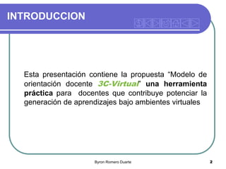 INTRODUCCION

Esta presentación contiene la propuesta “Modelo de
orientación docente 3C-Virtual” una herramienta
práctica para docentes que contribuye potenciar la
generación de aprendizajes bajo ambientes virtuales

Byron Romero Duarte

2

 