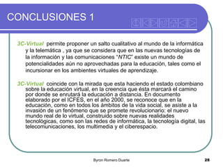 CONCLUSIONES 1
3C-Virtual permite proponer un salto cualitativo al mundo de la informática
y la telemática , ya que se considera que en las nuevas tecnologías de
la información y las comunicaciones “NTIC” existe un mundo de
potencialidades aún no aprovechadas para la educación, tales como el
incursionar en los ambientes virtuales de aprendizaje.

3C-Virtual coincide con la mirada que esta haciendo el estado colombiano
sobre la educación virtual, en la creencia que ésta marcará el camino
por donde se enrutará la educación a distancia. En documento
elaborado por el ICFES, en el año 2000, se reconoce que en la
educación, como en todos los ámbitos de la vida social, se asiste a la
invasión de un fenómeno que se promete revolucionario: el nuevo
mundo real de lo virtual, construido sobre nuevas realidades
tecnológicas, como son las redes de informática, la tecnología digital, las
telecomunicaciones, los multimedia y el ciberespacio.

Byron Romero Duarte

28

 