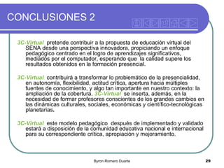 CONCLUSIONES 2
3C-Virtual pretende contribuir a la propuesta de educación virtual del
SENA desde una perspectiva innovadora, propiciando un enfoque
pedagógico centrado en el logro de aprendizajes significativos,
mediados por el computador, esperando que la calidad supere los
resultados obtenidos en la formación presencial.
3C-Virtual contribuirá a transformar lo problemático de la presencialidad,
en autonomía, flexibilidad, actitud crítica, apertura hacia múltiples
fuentes de conocimiento, y algo tan importante en nuestro contexto: la
ampliación de la cobertura. 3C-Virtual se inserta, además, en la
necesidad de formar profesores conscientes de los grandes cambios en
las dinámicas culturales, sociales, económicas y científico-tecnológicas
planetarias.

3C-Virtual este modelo pedagógico después de implementado y validado
estará a disposición de la comunidad educativa nacional e internacional
para su correspondiente crítica, apropiación y mejoramiento.

Byron Romero Duarte

29

 