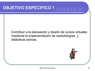 OBJETIVO ESPECIFICO 1

Contribuir a la planeación y diseño de cursos virtuales
mediante la implementación de metodologías y
didácticas activas.

Byron Romero Duarte

7

 
