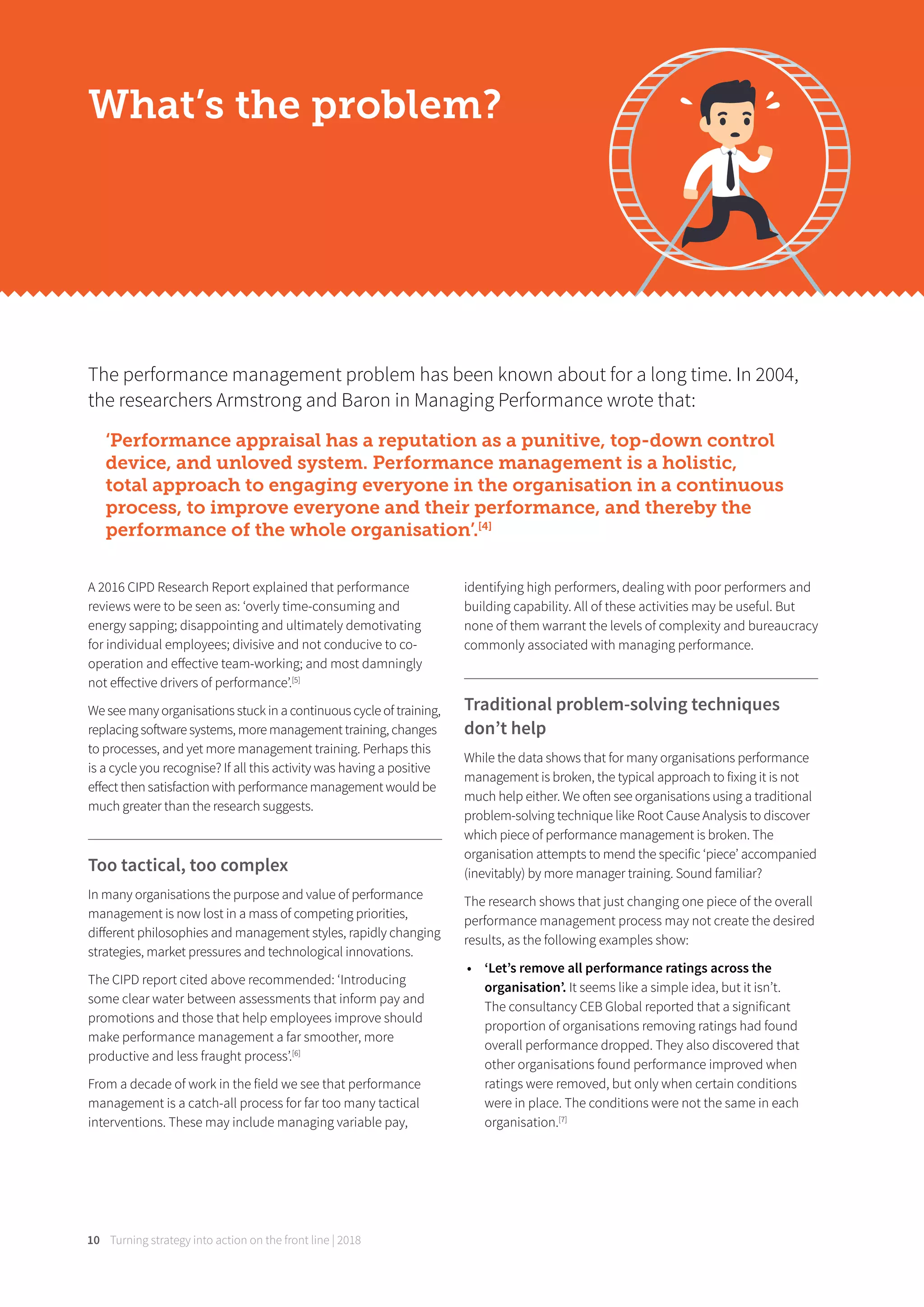 Turning strategy into action on the front line | 201810
What’s the problem?
The performance management problem has been known about for a long time. In 2004,
the researchers Armstrong and Baron in Managing Performance wrote that:
‘Performance appraisal has a reputation as a punitive, top-down control
device, and unloved system. Performance management is a holistic,
total approach to engaging everyone in the organisation in a continuous
process, to improve everyone and their performance, and thereby the
performance of the whole organisation’.[4]
A 2016 CIPD Research Report explained that performance
reviews were to be seen as: ‘overly time-consuming and
energy sapping; disappointing and ultimately demotivating
for individual employees; divisive and not conducive to co-
operation and eﬀective team-working; and most damningly
not eﬀective drivers of performance’.[5]
We see many organisations stuck in a continuous cycle of training,
replacing software systems, more management training, changes
to processes, and yet more management training. Perhaps this
is a cycle you recognise? If all this activity was having a positive
eﬀect then satisfaction with performance management would be
much greater than the research suggests.
Too tactical, too complex
In many organisations the purpose and value of performance
management is now lost in a mass of competing priorities,
diﬀerent philosophies and management styles, rapidly changing
strategies, market pressures and technological innovations.
The CIPD report cited above recommended: ‘Introducing
some clear water between assessments that inform pay and
promotions and those that help employees improve should
make performance management a far smoother, more
productive and less fraught process’.[6]
From a decade of work in the field we see that performance
management is a catch-all process for far too many tactical
interventions. These may include managing variable pay,
identifying high performers, dealing with poor performers and
building capability. All of these activities may be useful. But
none of them warrant the levels of complexity and bureaucracy
commonly associated with managing performance.
Traditional problem-solving techniques
don’t help
While the data shows that for many organisations performance
management is broken, the typical approach to fixing it is not
much help either. We often see organisations using a traditional
problem-solving technique like Root Cause Analysis to discover
which piece of performance management is broken. The
organisation attempts to mend the specific ‘piece’ accompanied
(inevitably) by more manager training. Sound familiar?
The research shows that just changing one piece of the overall
performance management process may not create the desired
results, as the following examples show:
• ‘Let’s remove all performance ratings across the
organisation’. It seems like a simple idea, but it isn’t.
The consultancy CEB Global reported that a significant
proportion of organisations removing ratings had found
overall performance dropped. They also discovered that
other organisations found performance improved when
ratings were removed, but only when certain conditions
were in place. The conditions were not the same in each
organisation.[7]
 