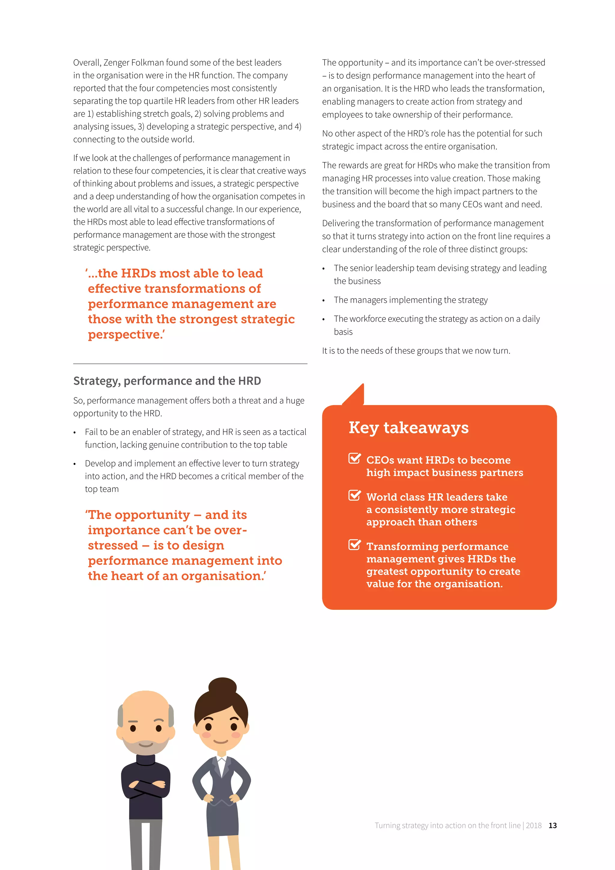Turning strategy into action on the front line | 2018 13
Overall, Zenger Folkman found some of the best leaders
in the organisation were in the HR function. The company
reported that the four competencies most consistently
separating the top quartile HR leaders from other HR leaders
are 1) establishing stretch goals, 2) solving problems and
analysing issues, 3) developing a strategic perspective, and 4)
connecting to the outside world.
If we look at the challenges of performance management in
relation to these four competencies, it is clear that creative ways
of thinking about problems and issues, a strategic perspective
and a deep understanding of how the organisation competes in
the world are all vital to a successful change. In our experience,
the HRDs most able to lead eﬀective transformations of
performance management are those with the strongest
strategic perspective.
‘...the HRDs most able to lead
eﬀective transformations of
performance management are
those with the strongest strategic
perspective.’
Strategy, performance and the HRD
So, performance management oﬀers both a threat and a huge
opportunity to the HRD.
• Fail to be an enabler of strategy, and HR is seen as a tactical
function, lacking genuine contribution to the top table
• Develop and implement an eﬀective lever to turn strategy
into action, and the HRD becomes a critical member of the
top team
‘The opportunity – and its
importance can’t be over-
stressed – is to design
performance management into
the heart of an organisation.’
The opportunity – and its importance can’t be over-stressed
– is to design performance management into the heart of
an organisation. It is the HRD who leads the transformation,
enabling managers to create action from strategy and
employees to take ownership of their performance.
No other aspect of the HRD’s role has the potential for such
strategic impact across the entire organisation.
The rewards are great for HRDs who make the transition from
managing HR processes into value creation. Those making
the transition will become the high impact partners to the
business and the board that so many CEOs want and need.
Delivering the transformation of performance management
so that it turns strategy into action on the front line requires a
clear understanding of the role of three distinct groups:
• The senior leadership team devising strategy and leading
the business
• The managers implementing the strategy
• The workforce executing the strategy as action on a daily
basis
It is to the needs of these groups that we now turn.
Key takeaways
CEOs want HRDs to become
high impact business partners
World class HR leaders take
a consistently more strategic
approach than others
Transforming performance
management gives HRDs the
greatest opportunity to create
value for the organisation.
 