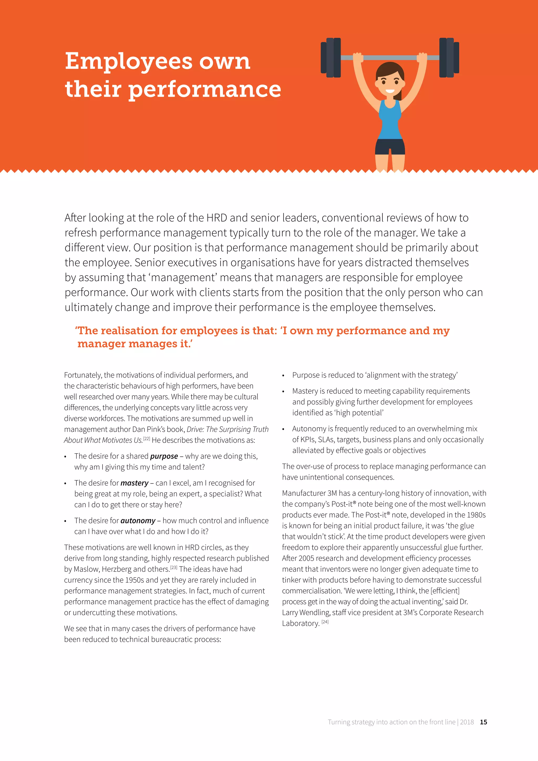 Turning strategy into action on the front line | 2018 15
After looking at the role of the HRD and senior leaders, conventional reviews of how to
refresh performance management typically turn to the role of the manager. We take a
diﬀerent view. Our position is that performance management should be primarily about
the employee. Senior executives in organisations have for years distracted themselves
by assuming that ‘management’ means that managers are responsible for employee
performance. Our work with clients starts from the position that the only person who can
ultimately change and improve their performance is the employee themselves.
‘The realisation for employees is that: ‘I own my performance and my
manager manages it.’
Employees own
their performance
Fortunately, the motivations of individual performers, and
the characteristic behaviours of high performers, have been
well researched over many years. While there may be cultural
diﬀerences, the underlying concepts vary little across very
diverse workforces. The motivations are summed up well in
management author Dan Pink’s book, Drive: The Surprising Truth
About What Motivates Us.[22]
He describes the motivations as:
• The desire for a shared purpose – why are we doing this,
why am I giving this my time and talent?
• The desire for mastery – can I excel, am I recognised for
being great at my role, being an expert, a specialist? What
can I do to get there or stay here?
• The desire for autonomy – how much control and influence
can I have over what I do and how I do it?
These motivations are well known in HRD circles, as they
derive from long standing, highly respected research published
by Maslow, Herzberg and others.[23]
The ideas have had
currency since the 1950s and yet they are rarely included in
performance management strategies. In fact, much of current
performance management practice has the eﬀect of damaging
or undercutting these motivations.
We see that in many cases the drivers of performance have
been reduced to technical bureaucratic process:
• Purpose is reduced to ‘alignment with the strategy’
• Mastery is reduced to meeting capability requirements
and possibly giving further development for employees
identified as ‘high potential’
• Autonomy is frequently reduced to an overwhelming mix
of KPIs, SLAs, targets, business plans and only occasionally
alleviated by eﬀective goals or objectives
The over-use of process to replace managing performance can
have unintentional consequences.
Manufacturer 3M has a century-long history of innovation, with
the company’s Post-it® note being one of the most well-known
products ever made. The Post-it® note, developed in the 1980s
is known for being an initial product failure, it was ‘the glue
that wouldn’t stick’. At the time product developers were given
freedom to explore their apparently unsuccessful glue further.
After 2005 research and development eﬀiciency processes
meant that inventors were no longer given adequate time to
tinker with products before having to demonstrate successful
commercialisation. ‘We were letting, I think, the [eﬀicient]
process get in the way of doing the actual inventing,’ said Dr.
Larry Wendling, staﬀ vice president at 3M’s Corporate Research
Laboratory. [24]
 