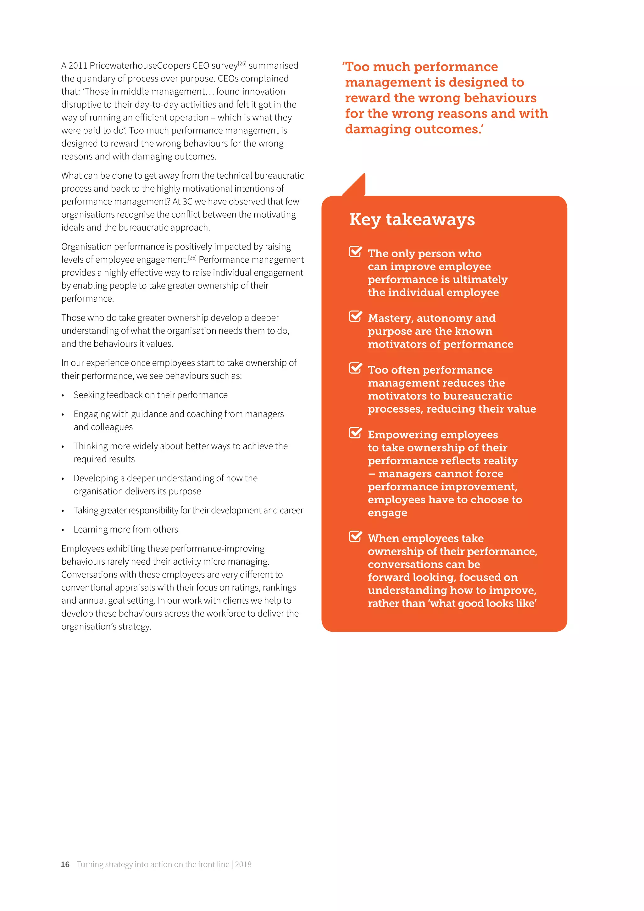 Turning strategy into action on the front line | 201816
A 2011 PricewaterhouseCoopers CEO survey[25]
summarised
the quandary of process over purpose. CEOs complained
that: ‘Those in middle management… found innovation
disruptive to their day-to-day activities and felt it got in the
way of running an eﬀicient operation – which is what they
were paid to do’. Too much performance management is
designed to reward the wrong behaviours for the wrong
reasons and with damaging outcomes.
What can be done to get away from the technical bureaucratic
process and back to the highly motivational intentions of
performance management? At 3C we have observed that few
organisations recognise the conflict between the motivating
ideals and the bureaucratic approach.
Organisation performance is positively impacted by raising
levels of employee engagement.[26]
Performance management
provides a highly eﬀective way to raise individual engagement
by enabling people to take greater ownership of their
performance.
Those who do take greater ownership develop a deeper
understanding of what the organisation needs them to do,
and the behaviours it values.
In our experience once employees start to take ownership of
their performance, we see behaviours such as:
• Seeking feedback on their performance
• Engaging with guidance and coaching from managers
and colleagues
• Thinking more widely about better ways to achieve the
required results
• Developing a deeper understanding of how the
organisation delivers its purpose
• Taking greater responsibility for their development and career
• Learning more from others
Employees exhibiting these performance-improving
behaviours rarely need their activity micro managing.
Conversations with these employees are very diﬀerent to
conventional appraisals with their focus on ratings, rankings
and annual goal setting. In our work with clients we help to
develop these behaviours across the workforce to deliver the
organisation’s strategy.
Key takeaways
The only person who
can improve employee
performance is ultimately
the individual employee
Mastery, autonomy and
purpose are the known
motivators of performance
Too often performance
management reduces the
motivators to bureaucratic
processes, reducing their value
Empowering employees
to take ownership of their
performance reﬂects reality
– managers cannot force
performance improvement,
employees have to choose to
engage
When employees take
ownership of their performance,
conversations can be
forward looking, focused on
understanding how to improve,
rather than ‘what good looks like’
‘Too much performance
management is designed to
reward the wrong behaviours
for the wrong reasons and with
damaging outcomes.’
 
