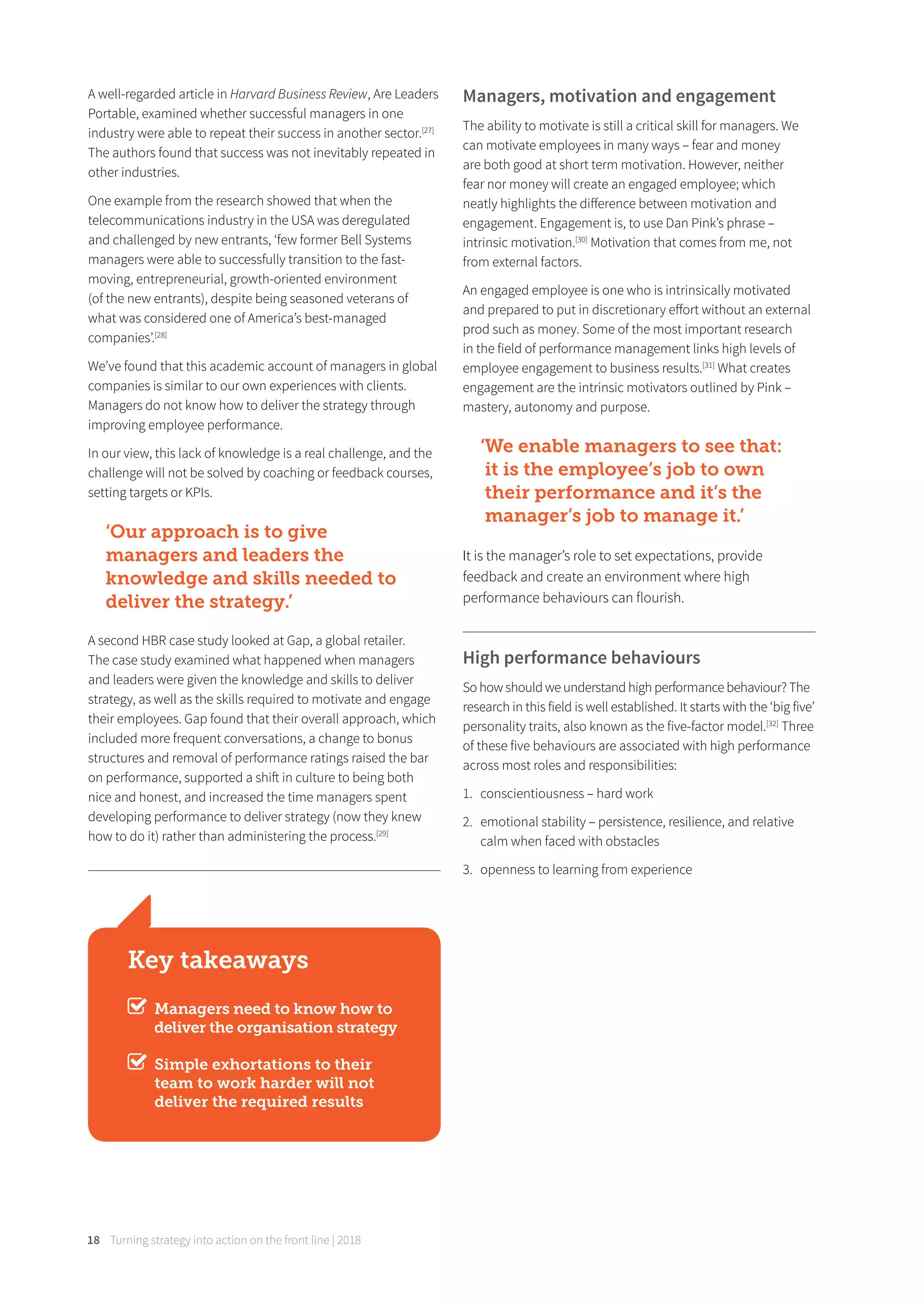 18 Turning strategy into action on the front line | 2018
A well-regarded article in Harvard Business Review, Are Leaders
Portable, examined whether successful managers in one
industry were able to repeat their success in another sector.[27]
The authors found that success was not inevitably repeated in
other industries.
One example from the research showed that when the
telecommunications industry in the USA was deregulated
and challenged by new entrants, ‘few former Bell Systems
managers were able to successfully transition to the fast-
moving, entrepreneurial, growth-oriented environment
(of the new entrants), despite being seasoned veterans of
what was considered one of America’s best-managed
companies’.[28]
We’ve found that this academic account of managers in global
companies is similar to our own experiences with clients.
Managers do not know how to deliver the strategy through
improving employee performance.
In our view, this lack of knowledge is a real challenge, and the
challenge will not be solved by coaching or feedback courses,
setting targets or KPIs.
‘Our approach is to give
managers and leaders the
knowledge and skills needed to
deliver the strategy.’
A second HBR case study looked at Gap, a global retailer.
The case study examined what happened when managers
and leaders were given the knowledge and skills to deliver
strategy, as well as the skills required to motivate and engage
their employees. Gap found that their overall approach, which
included more frequent conversations, a change to bonus
structures and removal of performance ratings raised the bar
on performance, supported a shift in culture to being both
nice and honest, and increased the time managers spent
developing performance to deliver strategy (now they knew
how to do it) rather than administering the process.[29]
Managers, motivation and engagement
The ability to motivate is still a critical skill for managers. We
can motivate employees in many ways – fear and money
are both good at short term motivation. However, neither
fear nor money will create an engaged employee; which
neatly highlights the diﬀerence between motivation and
engagement. Engagement is, to use Dan Pink’s phrase –
intrinsic motivation.[30]
Motivation that comes from me, not
from external factors.
An engaged employee is one who is intrinsically motivated
and prepared to put in discretionary eﬀort without an external
prod such as money. Some of the most important research
in the field of performance management links high levels of
employee engagement to business results.[31]
What creates
engagement are the intrinsic motivators outlined by Pink –
mastery, autonomy and purpose.
‘We enable managers to see that:
it is the employee’s job to own
their performance and it’s the
manager’s job to manage it.’
It is the manager’s role to set expectations, provide
feedback and create an environment where high
performance behaviours can flourish.
High performance behaviours
So how should we understand high performance behaviour? The
research in this field is well established. It starts with the ‘big five’
personality traits, also known as the five-factor model.[32]
Three
of these five behaviours are associated with high performance
across most roles and responsibilities:
1. conscientiousness – hard work
2. emotional stability – persistence, resilience, and relative
calm when faced with obstacles
3. openness to learning from experience
Key takeaways
Managers need to know how to
deliver the organisation strategy
Simple exhortations to their
team to work harder will not
deliver the required results
 