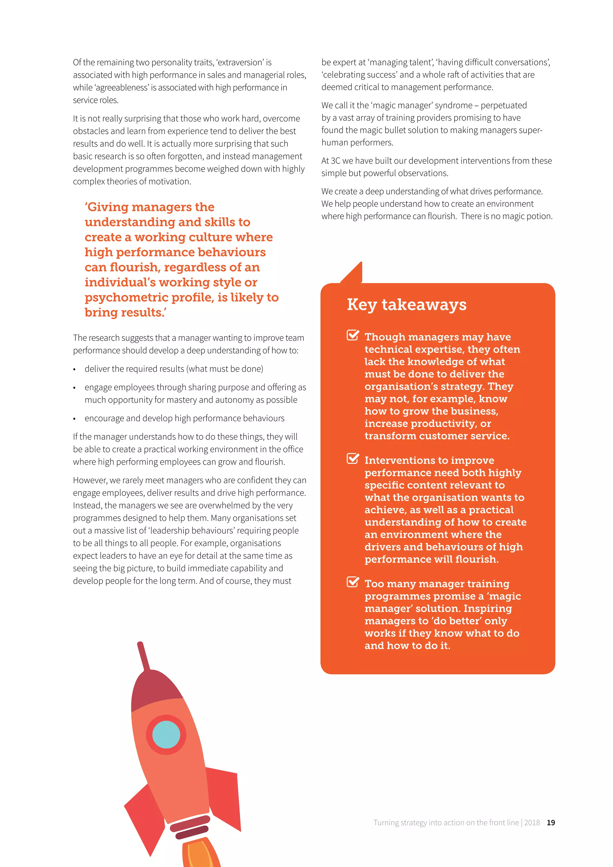 Turning strategy into action on the front line | 2018 19
Of the remaining two personality traits, ‘extraversion’ is
associated with high performance in sales and managerial roles,
while ‘agreeableness’ is associated with high performance in
service roles.
It is not really surprising that those who work hard, overcome
obstacles and learn from experience tend to deliver the best
results and do well. It is actually more surprising that such
basic research is so often forgotten, and instead management
development programmes become weighed down with highly
complex theories of motivation.
‘Giving managers the
understanding and skills to
create a working culture where
high performance behaviours
can ﬂourish, regardless of an
individual’s working style or
psychometric proﬁle, is likely to
bring results.’
The research suggests that a manager wanting to improve team
performance should develop a deep understanding of how to:
• deliver the required results (what must be done)
• engage employees through sharing purpose and oﬀering as
much opportunity for mastery and autonomy as possible
• encourage and develop high performance behaviours
If the manager understands how to do these things, they will
be able to create a practical working environment in the oﬀice
where high performing employees can grow and flourish.
However, we rarely meet managers who are confident they can
engage employees, deliver results and drive high performance.
Instead, the managers we see are overwhelmed by the very
programmes designed to help them. Many organisations set
out a massive list of ‘leadership behaviours’ requiring people
to be all things to all people. For example, organisations
expect leaders to have an eye for detail at the same time as
seeing the big picture, to build immediate capability and
develop people for the long term. And of course, they must
be expert at ‘managing talent’, ‘having diﬀicult conversations’,
‘celebrating success’ and a whole raft of activities that are
deemed critical to management performance.
We call it the ‘magic manager’ syndrome – perpetuated
by a vast array of training providers promising to have
found the magic bullet solution to making managers super-
human performers.
At 3C we have built our development interventions from these
simple but powerful observations.
We create a deep understanding of what drives performance.
We help people understand how to create an environment
where high performance can flourish. There is no magic potion.
Key takeaways
Though managers may have
technical expertise, they often
lack the knowledge of what
must be done to deliver the
organisation’s strategy. They
may not, for example, know
how to grow the business,
increase productivity, or
transform customer service.
Interventions to improve
performance need both highly
speciﬁc content relevant to
what the organisation wants to
achieve, as well as a practical
understanding of how to create
an environment where the
drivers and behaviours of high
performance will ﬂourish.
Too many manager training
programmes promise a ‘magic
manager’ solution. Inspiring
managers to ‘do better’ only
works if they know what to do
and how to do it.
 