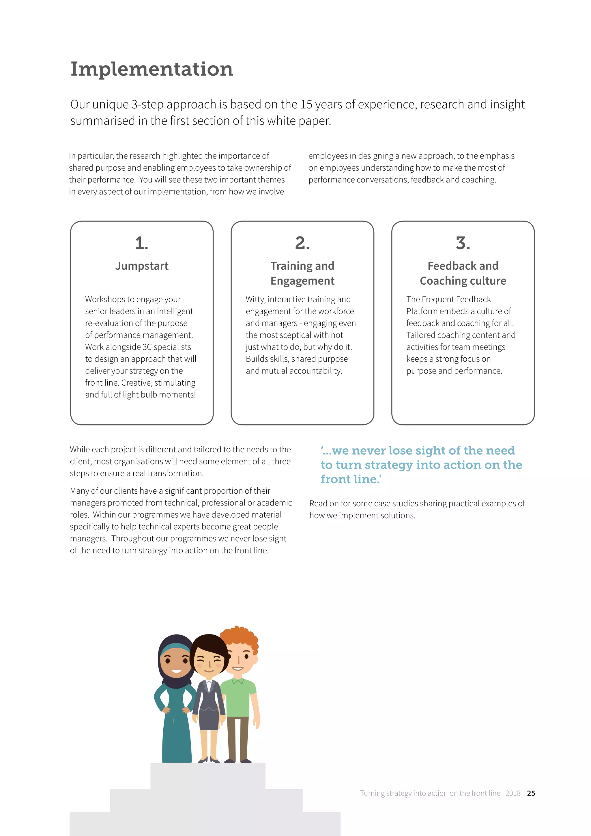 Turning strategy into action on the front line | 2018 25
In particular, the research highlighted the importance of
shared purpose and enabling employees to take ownership of
their performance. You will see these two important themes
in every aspect of our implementation, from how we involve
employees in designing a new approach, to the emphasis
on employees understanding how to make the most of
performance conversations, feedback and coaching.
Implementation
Our unique 3-step approach is based on the 15 years of experience, research and insight
summarised in the first section of this white paper.
1.
Jumpstart
Workshops to engage your
senior leaders in an intelligent
re-evaluation of the purpose
of performance management.
Work alongside 3C specialists
to design an approach that will
deliver your strategy on the
front line. Creative, stimulating
and full of light bulb moments!
2.
Training and
Engagement
Witty, interactive training and
engagement for the workforce
and managers - engaging even
the most sceptical with not
just what to do, but why do it.
Builds skills, shared purpose
and mutual accountability.
3.
Feedback and
Coaching culture
The Frequent Feedback
Platform embeds a culture of
feedback and coaching for all.
Tailored coaching content and
activities for team meetings
keeps a strong focus on
purpose and performance.
While each project is diﬀerent and tailored to the needs to the
client, most organisations will need some element of all three
steps to ensure a real transformation.
Many of our clients have a significant proportion of their
managers promoted from technical, professional or academic
roles. Within our programmes we have developed material
specifically to help technical experts become great people
managers. Throughout our programmes we never lose sight
of the need to turn strategy into action on the front line.
‘...we never lose sight of the need
to turn strategy into action on the
front line.’
Read on for some case studies sharing practical examples of
how we implement solutions.
 