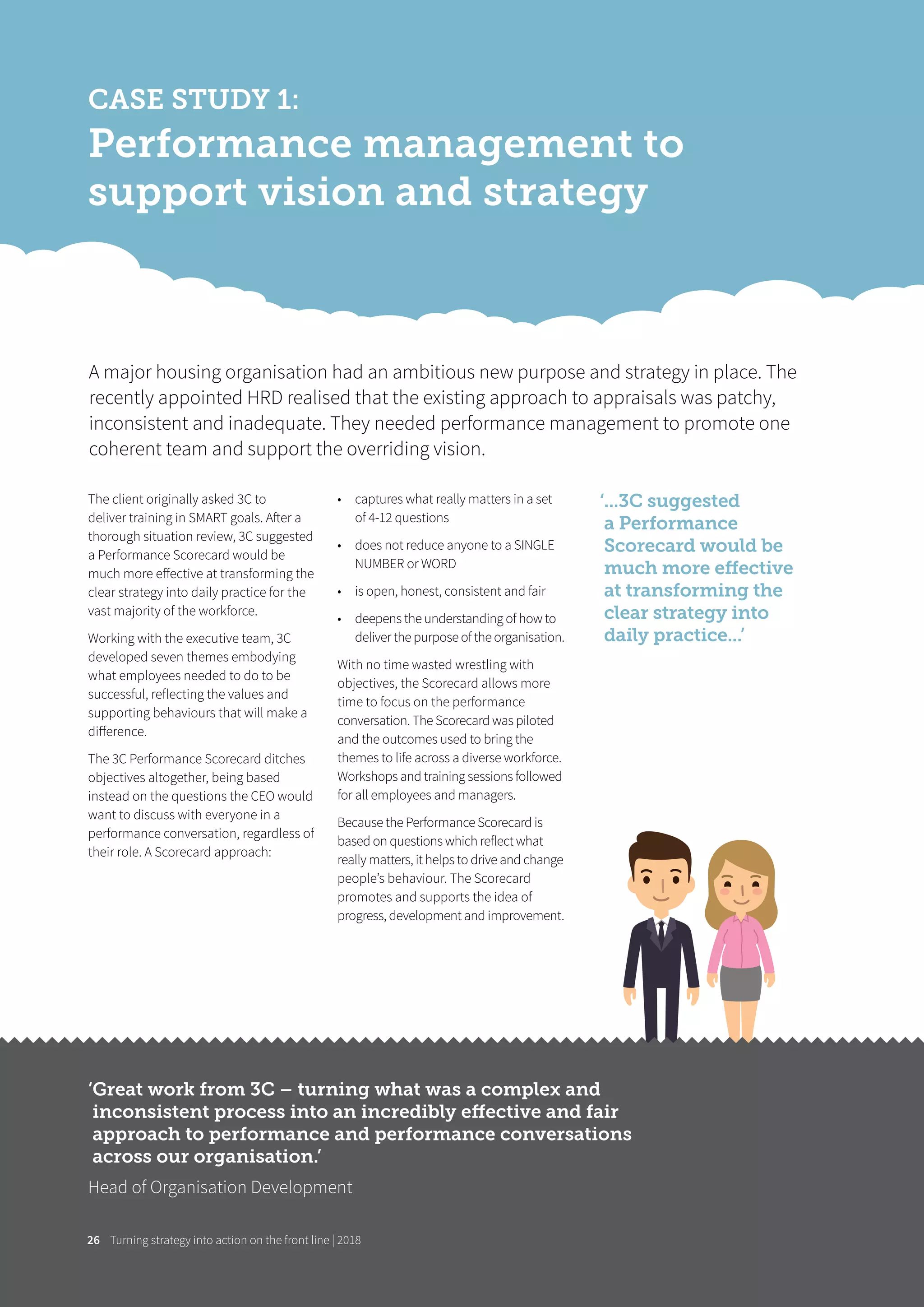 Turning strategy into action on the front line | 201826
CASE STUDY 1:
Performance management to
support vision and strategy
The client originally asked 3C to
deliver training in SMART goals. After a
thorough situation review, 3C suggested
a Performance Scorecard would be
much more eﬀective at transforming the
clear strategy into daily practice for the
vast majority of the workforce.
Working with the executive team, 3C
developed seven themes embodying
what employees needed to do to be
successful, reflecting the values and
supporting behaviours that will make a
diﬀerence.
The 3C Performance Scorecard ditches
objectives altogether, being based
instead on the questions the CEO would
want to discuss with everyone in a
performance conversation, regardless of
their role. A Scorecard approach:
• captures what really matters in a set
of 4-12 questions
• does not reduce anyone to a SINGLE
NUMBER or WORD
• is open, honest, consistent and fair
• deepens the understanding of how to
deliver the purpose of the organisation.
With no time wasted wrestling with
objectives, the Scorecard allows more
time to focus on the performance
conversation. The Scorecard was piloted
and the outcomes used to bring the
themes to life across a diverse workforce.
Workshops and training sessions followed
for all employees and managers.
Because the Performance Scorecard is
based on questions which reflect what
really matters, it helps to drive and change
people’s behaviour. The Scorecard
promotes and supports the idea of
progress, development and improvement.
A major housing organisation had an ambitious new purpose and strategy in place. The
recently appointed HRD realised that the existing approach to appraisals was patchy,
inconsistent and inadequate. They needed performance management to promote one
coherent team and support the overriding vision.
‘...3C suggested
a Performance
Scorecard would be
much more eﬀective
at transforming the
clear strategy into
daily practice...’
‘Great work from 3C – turning what was a complex and
inconsistent process into an incredibly eﬀective and fair
approach to performance and performance conversations
across our organisation.’
Head of Organisation Development
 