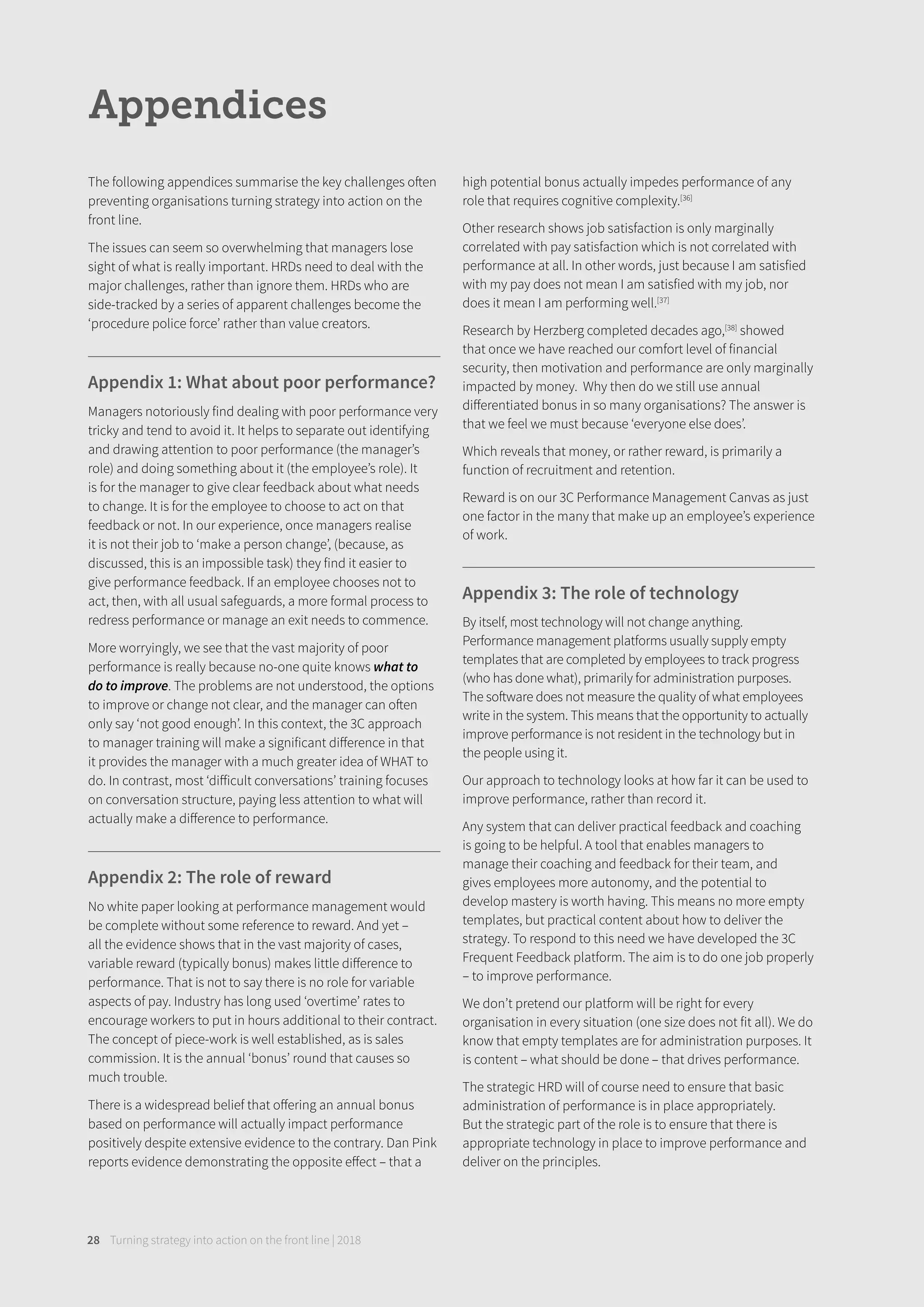 Turning strategy into action on the front line | 201828
Appendices
The following appendices summarise the key challenges often
preventing organisations turning strategy into action on the
front line.
The issues can seem so overwhelming that managers lose
sight of what is really important. HRDs need to deal with the
major challenges, rather than ignore them. HRDs who are
side-tracked by a series of apparent challenges become the
‘procedure police force’ rather than value creators.
Appendix 1: What about poor performance?
Managers notoriously find dealing with poor performance very
tricky and tend to avoid it. It helps to separate out identifying
and drawing attention to poor performance (the manager’s
role) and doing something about it (the employee’s role). It
is for the manager to give clear feedback about what needs
to change. It is for the employee to choose to act on that
feedback or not. In our experience, once managers realise
it is not their job to ‘make a person change’, (because, as
discussed, this is an impossible task) they find it easier to
give performance feedback. If an employee chooses not to
act, then, with all usual safeguards, a more formal process to
redress performance or manage an exit needs to commence.
More worryingly, we see that the vast majority of poor
performance is really because no-one quite knows what to
do to improve. The problems are not understood, the options
to improve or change not clear, and the manager can often
only say ‘not good enough’. In this context, the 3C approach
to manager training will make a significant diﬀerence in that
it provides the manager with a much greater idea of WHAT to
do. In contrast, most ‘diﬀicult conversations’ training focuses
on conversation structure, paying less attention to what will
actually make a diﬀerence to performance.
Appendix 2: The role of reward
No white paper looking at performance management would
be complete without some reference to reward. And yet –
all the evidence shows that in the vast majority of cases,
variable reward (typically bonus) makes little diﬀerence to
performance. That is not to say there is no role for variable
aspects of pay. Industry has long used ‘overtime’ rates to
encourage workers to put in hours additional to their contract.
The concept of piece-work is well established, as is sales
commission. It is the annual ‘bonus’ round that causes so
much trouble.
There is a widespread belief that oﬀering an annual bonus
based on performance will actually impact performance
positively despite extensive evidence to the contrary. Dan Pink
reports evidence demonstrating the opposite eﬀect – that a
high potential bonus actually impedes performance of any
role that requires cognitive complexity.[36]
Other research shows job satisfaction is only marginally
correlated with pay satisfaction which is not correlated with
performance at all. In other words, just because I am satisfied
with my pay does not mean I am satisfied with my job, nor
does it mean I am performing well.[37]
Research by Herzberg completed decades ago,[38]
showed
that once we have reached our comfort level of financial
security, then motivation and performance are only marginally
impacted by money. Why then do we still use annual
diﬀerentiated bonus in so many organisations? The answer is
that we feel we must because ‘everyone else does’.
Which reveals that money, or rather reward, is primarily a
function of recruitment and retention.
Reward is on our 3C Performance Management Canvas as just
one factor in the many that make up an employee’s experience
of work.
Appendix 3: The role of technology
By itself, most technology will not change anything.
Performance management platforms usually supply empty
templates that are completed by employees to track progress
(who has done what), primarily for administration purposes.
The software does not measure the quality of what employees
write in the system. This means that the opportunity to actually
improve performance is not resident in the technology but in
the people using it.
Our approach to technology looks at how far it can be used to
improve performance, rather than record it.
Any system that can deliver practical feedback and coaching
is going to be helpful. A tool that enables managers to
manage their coaching and feedback for their team, and
gives employees more autonomy, and the potential to
develop mastery is worth having. This means no more empty
templates, but practical content about how to deliver the
strategy. To respond to this need we have developed the 3C
Frequent Feedback platform. The aim is to do one job properly
– to improve performance.
We don’t pretend our platform will be right for every
organisation in every situation (one size does not fit all). We do
know that empty templates are for administration purposes. It
is content – what should be done – that drives performance.
The strategic HRD will of course need to ensure that basic
administration of performance is in place appropriately.
But the strategic part of the role is to ensure that there is
appropriate technology in place to improve performance and
deliver on the principles.
 