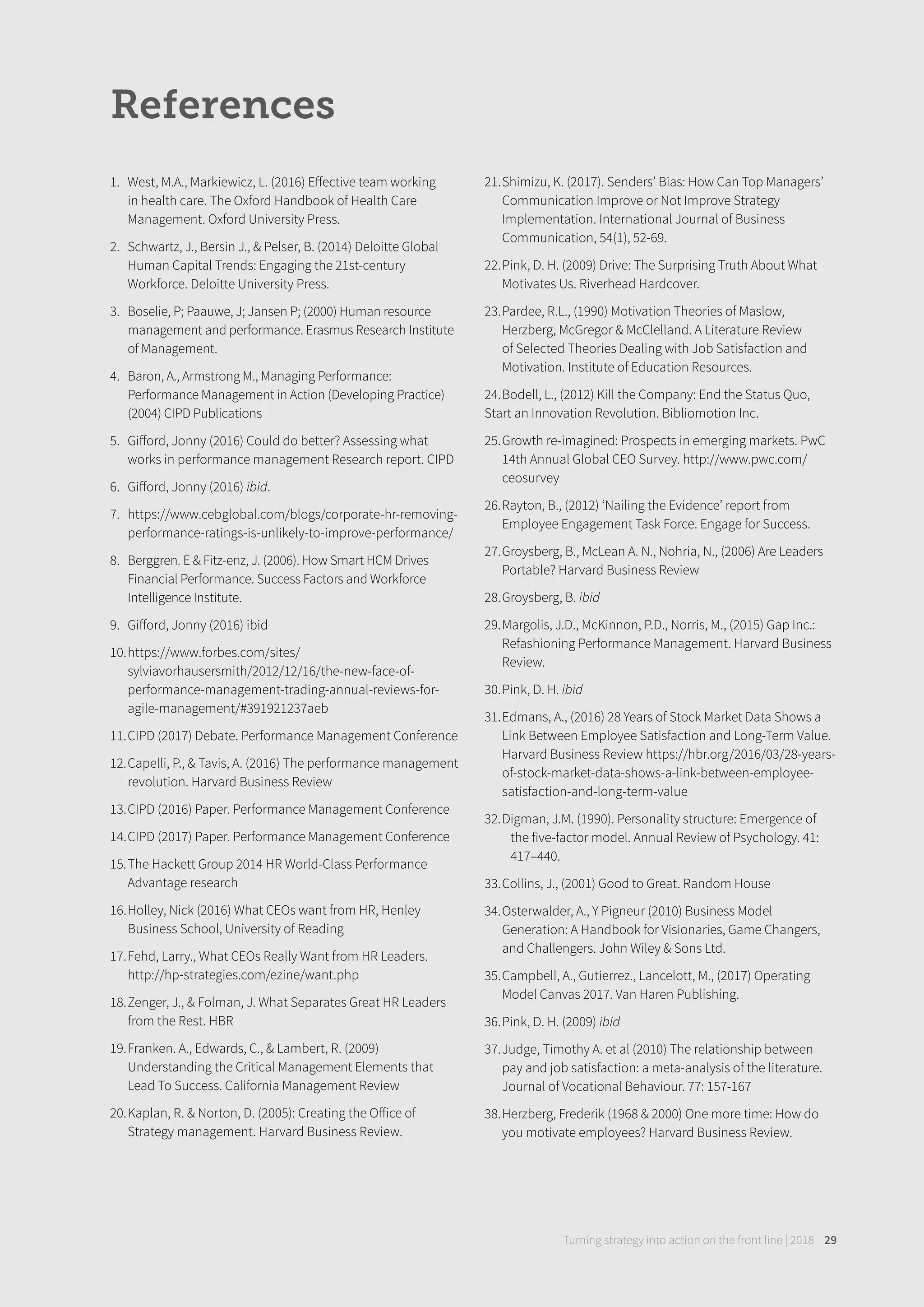 References
1. West, M.A., Markiewicz, L. (2016) Eﬀective team working
in health care. The Oxford Handbook of Health Care
Management. Oxford University Press.
2. Schwartz, J., Bersin J., & Pelser, B. (2014) Deloitte Global
Human Capital Trends: Engaging the 21st-century
Workforce. Deloitte University Press.
3. Boselie, P; Paauwe, J; Jansen P; (2000) Human resource
management and performance. Erasmus Research Institute
of Management.
4. Baron, A., Armstrong M., Managing Performance:
Performance Management in Action (Developing Practice)
(2004) CIPD Publications
5. Giﬀord, Jonny (2016) Could do better? Assessing what
works in performance management Research report. CIPD
6. Giﬀord, Jonny (2016) ibid.
7. https://www.cebglobal.com/blogs/corporate-hr-removing-
performance-ratings-is-unlikely-to-improve-performance/
8. Berggren. E & Fitz-enz, J. (2006). How Smart HCM Drives
Financial Performance. Success Factors and Workforce
Intelligence Institute.
9. Giﬀord, Jonny (2016) ibid
10.https://www.forbes.com/sites/
sylviavorhausersmith/2012/12/16/the-new-face-of-
performance-management-trading-annual-reviews-for-
agile-management/#391921237aeb
11.CIPD (2017) Debate. Performance Management Conference
12.Capelli, P., & Tavis, A. (2016) The performance management
revolution. Harvard Business Review
13.CIPD (2016) Paper. Performance Management Conference
14.CIPD (2017) Paper. Performance Management Conference
15.The Hackett Group 2014 HR World-Class Performance
Advantage research
16.Holley, Nick (2016) What CEOs want from HR, Henley
Business School, University of Reading
17.Fehd, Larry., What CEOs Really Want from HR Leaders.
http://hp-strategies.com/ezine/want.php
18.Zenger, J., & Folman, J. What Separates Great HR Leaders
from the Rest. HBR
19.Franken. A., Edwards, C., & Lambert, R. (2009)
Understanding the Critical Management Elements that
Lead To Success. California Management Review
20.Kaplan, R. & Norton, D. (2005): Creating the Oﬀice of
Strategy management. Harvard Business Review.
21.Shimizu, K. (2017). Senders’ Bias: How Can Top Managers’
Communication Improve or Not Improve Strategy
Implementation. International Journal of Business
Communication, 54(1), 52-69.
22.Pink, D. H. (2009) Drive: The Surprising Truth About What
Motivates Us. Riverhead Hardcover.
23.Pardee, R.L., (1990) Motivation Theories of Maslow,
Herzberg, McGregor & McClelland. A Literature Review
of Selected Theories Dealing with Job Satisfaction and
Motivation. Institute of Education Resources.
24.Bodell, L., (2012) Kill the Company: End the Status Quo,
Start an Innovation Revolution. Bibliomotion Inc.
25.Growth re-imagined: Prospects in emerging markets. PwC
14th Annual Global CEO Survey. http://www.pwc.com/
ceosurvey
26.Rayton, B., (2012) ‘Nailing the Evidence’ report from
Employee Engagement Task Force. Engage for Success.
27.Groysberg, B., McLean A. N., Nohria, N., (2006) Are Leaders
Portable? Harvard Business Review
28.Groysberg, B. ibid
29.Margolis, J.D., McKinnon, P.D., Norris, M., (2015) Gap Inc.:
Refashioning Performance Management. Harvard Business
Review.
30.Pink, D. H. ibid
31.Edmans, A., (2016) 28 Years of Stock Market Data Shows a
Link Between Employee Satisfaction and Long-Term Value.
Harvard Business Review https://hbr.org/2016/03/28-years-
of-stock-market-data-shows-a-link-between-employee-
satisfaction-and-long-term-value
32.Digman, J.M. (1990). Personality structure: Emergence of
the five-factor model. Annual Review of Psychology. 41:
417–440.
33.Collins, J., (2001) Good to Great. Random House
34.Osterwalder, A., Y Pigneur (2010) Business Model
Generation: A Handbook for Visionaries, Game Changers,
and Challengers. John Wiley & Sons Ltd.
35.Campbell, A., Gutierrez., Lancelott, M., (2017) Operating
Model Canvas 2017. Van Haren Publishing.
36.Pink, D. H. (2009) ibid
37.Judge, Timothy A. et al (2010) The relationship between
pay and job satisfaction: a meta-analysis of the literature.
Journal of Vocational Behaviour. 77: 157-167
38.Herzberg, Frederik (1968 & 2000) One more time: How do
you motivate employees? Harvard Business Review.
Turning strategy into action on the front line | 2018 29
 
