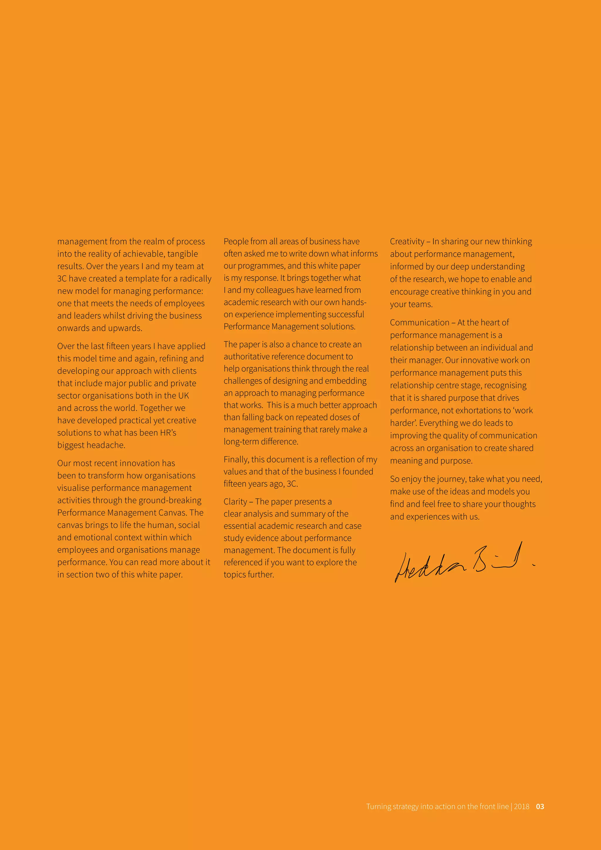 management from the realm of process
into the reality of achievable, tangible
results. Over the years I and my team at
3C have created a template for a radically
new model for managing performance:
one that meets the needs of employees
and leaders whilst driving the business
onwards and upwards.
Over the last fifteen years I have applied
this model time and again, refining and
developing our approach with clients
that include major public and private
sector organisations both in the UK
and across the world. Together we
have developed practical yet creative
solutions to what has been HR’s
biggest headache.
Our most recent innovation has
been to transform how organisations
visualise performance management
activities through the ground-breaking
Performance Management Canvas. The
canvas brings to life the human, social
and emotional context within which
employees and organisations manage
performance. You can read more about it
in section two of this white paper.
People from all areas of business have
often asked me to write down what informs
our programmes, and this white paper
is my response. It brings together what
I and my colleagues have learned from
academic research with our own hands-
on experience implementing successful
Performance Management solutions.
The paper is also a chance to create an
authoritative reference document to
help organisations think through the real
challenges of designing and embedding
an approach to managing performance
that works. This is a much better approach
than falling back on repeated doses of
management training that rarely make a
long-term diﬀerence.
Finally, this document is a reflection of my
values and that of the business I founded
fifteen years ago, 3C.
Clarity – The paper presents a
clear analysis and summary of the
essential academic research and case
study evidence about performance
management. The document is fully
referenced if you want to explore the
topics further.
Creativity – In sharing our new thinking
about performance management,
informed by our deep understanding
of the research, we hope to enable and
encourage creative thinking in you and
your teams.
Communication – At the heart of
performance management is a
relationship between an individual and
their manager. Our innovative work on
performance management puts this
relationship centre stage, recognising
that it is shared purpose that drives
performance, not exhortations to ‘work
harder’. Everything we do leads to
improving the quality of communication
across an organisation to create shared
meaning and purpose.
So enjoy the journey, take what you need,
make use of the ideas and models you
find and feel free to share your thoughts
and experiences with us.	
Turning strategy into action on the front line | 2018 03
 