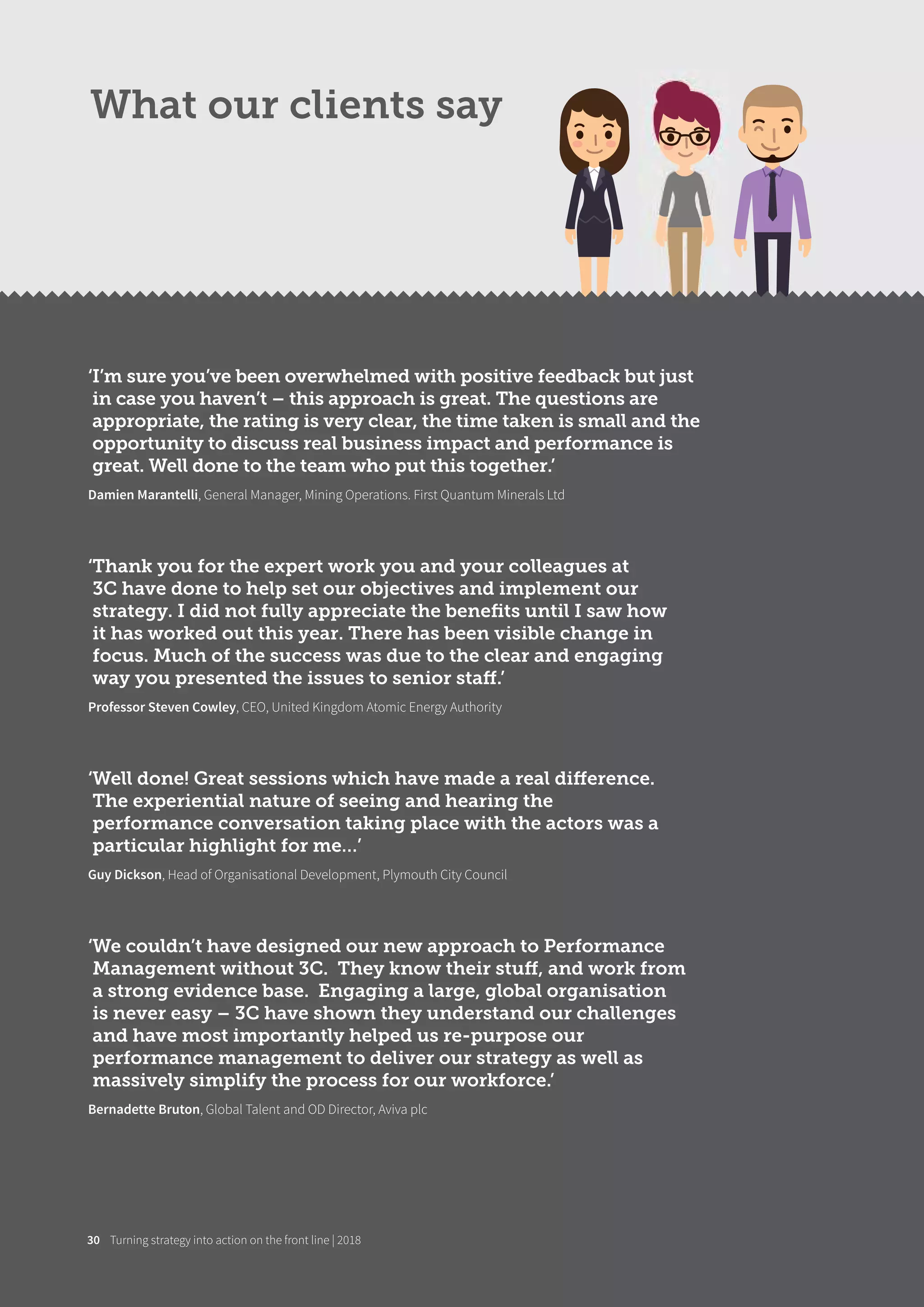 ‘I’m sure you’ve been overwhelmed with positive feedback but just
in case you haven’t – this approach is great. The questions are
appropriate, the rating is very clear, the time taken is small and the
opportunity to discuss real business impact and performance is
great. Well done to the team who put this together.’
Damien Marantelli, General Manager, Mining Operations. First Quantum Minerals Ltd
‘Thank you for the expert work you and your colleagues at
3C have done to help set our objectives and implement our
strategy. I did not fully appreciate the beneﬁts until I saw how
it has worked out this year. There has been visible change in
focus. Much of the success was due to the clear and engaging
way you presented the issues to senior staﬀ.’
Professor Steven Cowley, CEO, United Kingdom Atomic Energy Authority
‘Well done! Great sessions which have made a real diﬀerence.
The experiential nature of seeing and hearing the
performance conversation taking place with the actors was a
particular highlight for me…’
Guy Dickson, Head of Organisational Development, Plymouth City Council
‘We couldn’t have designed our new approach to Performance
Management without 3C. They know their stuﬀ, and work from
a strong evidence base. Engaging a large, global organisation
is never easy – 3C have shown they understand our challenges
and have most importantly helped us re-purpose our
performance management to deliver our strategy as well as
massively simplify the process for our workforce.’
Bernadette Bruton, Global Talent and OD Director, Aviva plc
What our clients say
Turning strategy into action on the front line | 201830
 