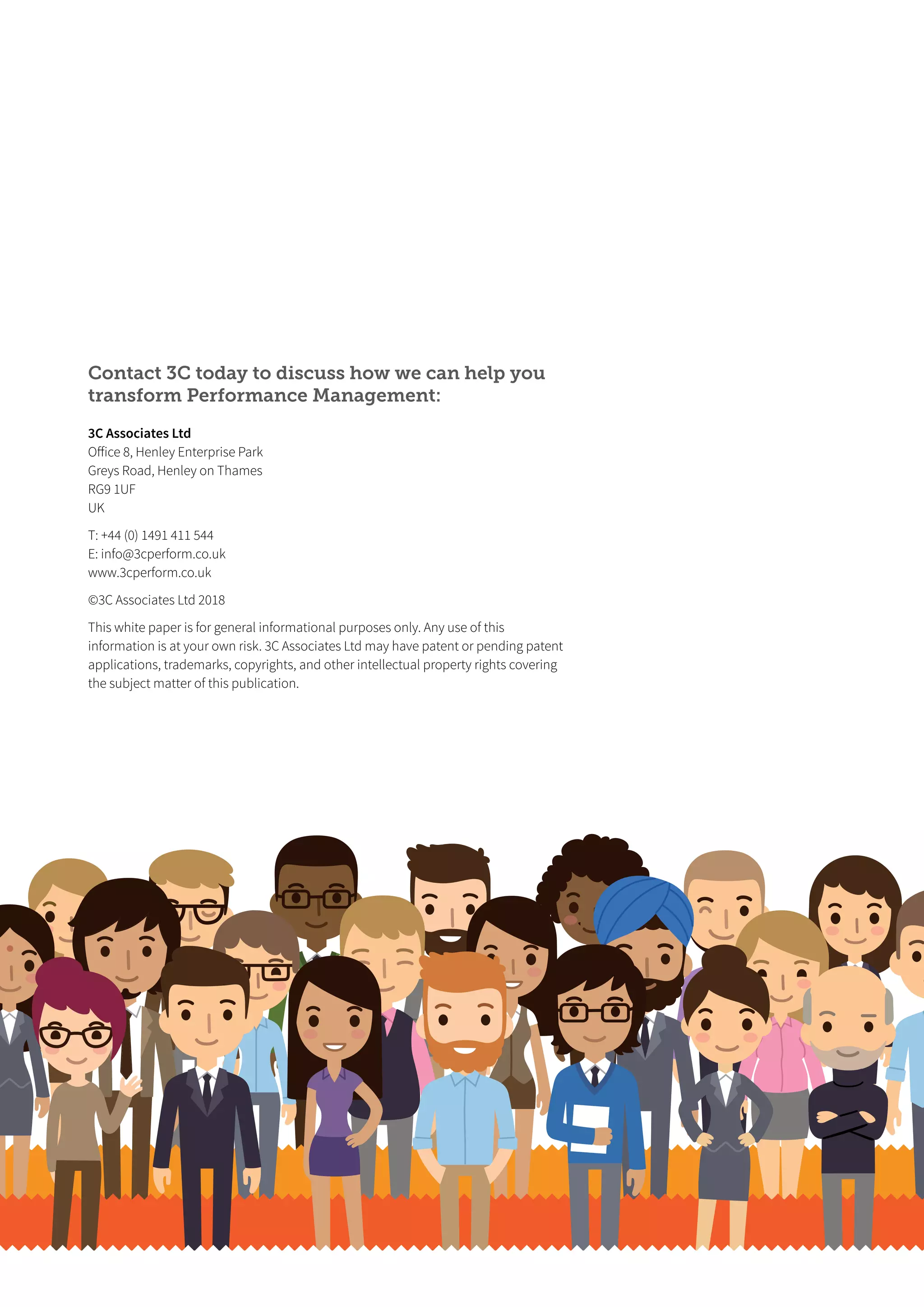 Contact 3C today to discuss how we can help you
transform Performance Management:
3C Associates Ltd
Oﬀice 8, Henley Enterprise Park
Greys Road, Henley on Thames
RG9 1UF
UK
T: +44 (0) 1491 411 544
E: info@3cperform.co.uk
www.3cperform.co.uk
©3C Associates Ltd 2018
This white paper is for general informational purposes only. Any use of this
information is at your own risk. 3C Associates Ltd may have patent or pending patent
applications, trademarks, copyrights, and other intellectual property rights covering
the subject matter of this publication.
 