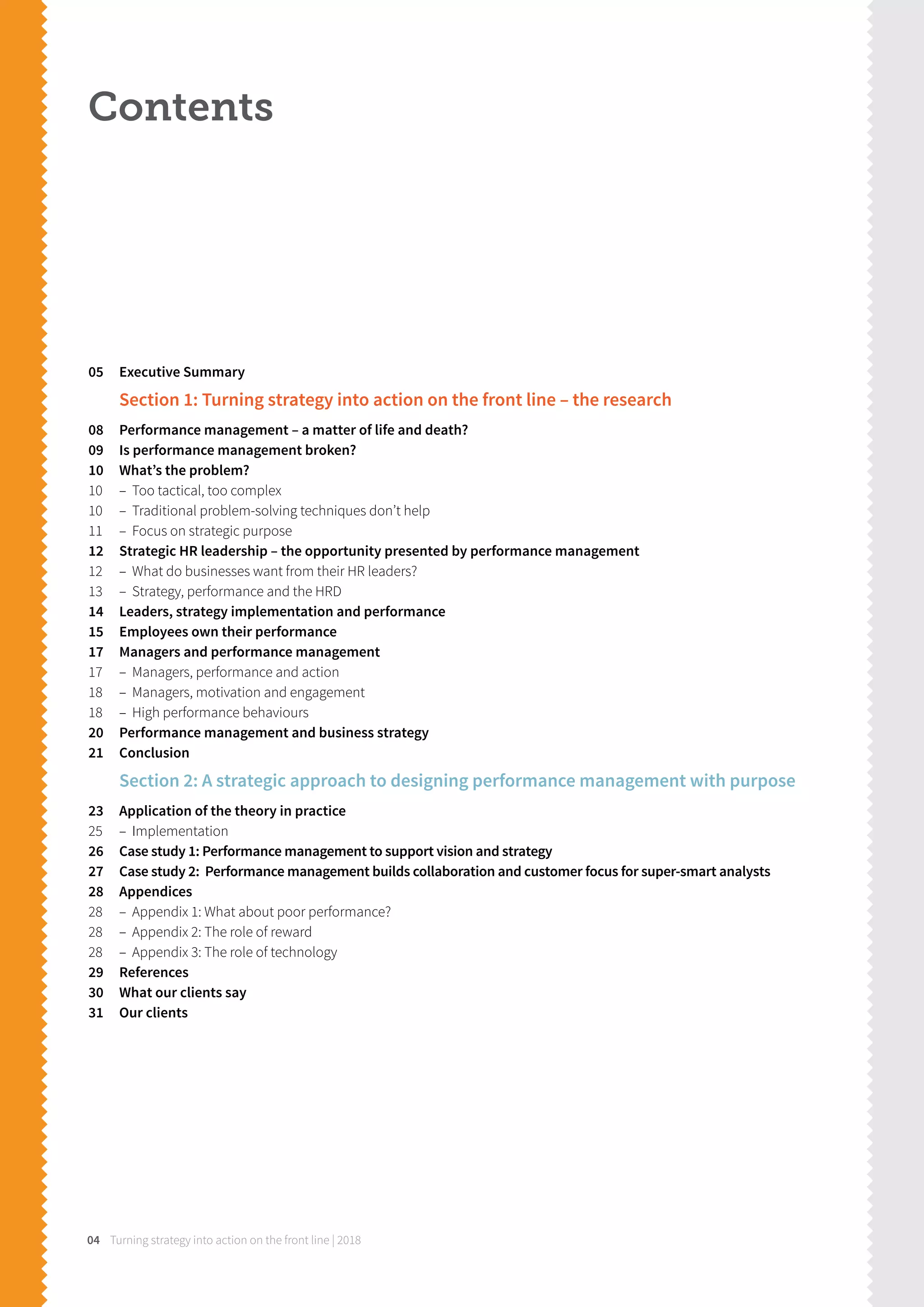 Turning strategy into action on the front line | 201804
Contents
05 Executive Summary
Section 1: Turning strategy into action on the front line – the research
08 Performance management – a matter of life and death?
09 Is performance management broken?
10 What’s the problem?
10 – Too tactical, too complex
10 – Traditional problem-solving techniques don’t help
11 – Focus on strategic purpose
12 Strategic HR leadership – the opportunity presented by performance management
12 – What do businesses want from their HR leaders?
13 – Strategy, performance and the HRD
14 Leaders, strategy implementation and performance
15 Employees own their performance
17 Managers and performance management
17 – Managers, performance and action
18 – Managers, motivation and engagement
18 – High performance behaviours
20 Performance management and business strategy
21 Conclusion
Section 2: A strategic approach to designing performance management with purpose
23 Application of the theory in practice
25 – Implementation
26 Case study 1: Performance management to support vision and strategy
27 Case study 2: Performance management builds collaboration and customer focus for super-smart analysts
28 Appendices
28 – Appendix 1: What about poor performance?
28 – Appendix 2: The role of reward
28 – Appendix 3: The role of technology
29 References
30 What our clients say
31 Our clients
 