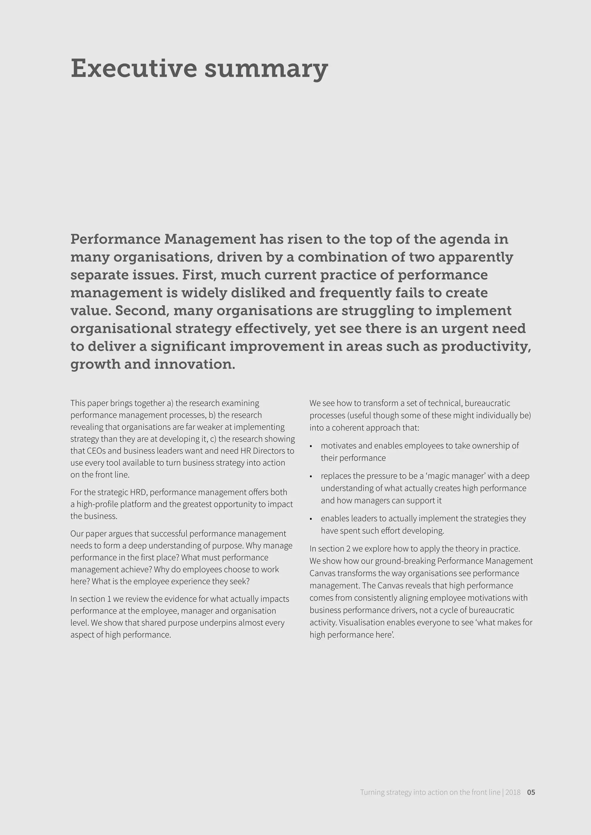 Performance Management has risen to the top of the agenda in
many organisations, driven by a combination of two apparently
separate issues. First, much current practice of performance
management is widely disliked and frequently fails to create
value. Second, many organisations are struggling to implement
organisational strategy eﬀectively, yet see there is an urgent need
to deliver a signiﬁcant improvement in areas such as productivity,
growth and innovation.
Executive summary
Turning strategy into action on the front line | 2018 05
This paper brings together a) the research examining
performance management processes, b) the research
revealing that organisations are far weaker at implementing
strategy than they are at developing it, c) the research showing
that CEOs and business leaders want and need HR Directors to
use every tool available to turn business strategy into action
on the front line.
For the strategic HRD, performance management oﬀers both
a high-profile platform and the greatest opportunity to impact
the business.
Our paper argues that successful performance management
needs to form a deep understanding of purpose. Why manage
performance in the first place? What must performance
management achieve? Why do employees choose to work
here? What is the employee experience they seek?
In section 1 we review the evidence for what actually impacts
performance at the employee, manager and organisation
level. We show that shared purpose underpins almost every
aspect of high performance.
We see how to transform a set of technical, bureaucratic
processes (useful though some of these might individually be)
into a coherent approach that:
• motivates and enables employees to take ownership of
their performance
• replaces the pressure to be a ‘magic manager’ with a deep
understanding of what actually creates high performance
and how managers can support it
• enables leaders to actually implement the strategies they
have spent such eﬀort developing.
In section 2 we explore how to apply the theory in practice.
We show how our ground-breaking Performance Management
Canvas transforms the way organisations see performance
management. The Canvas reveals that high performance
comes from consistently aligning employee motivations with
business performance drivers, not a cycle of bureaucratic
activity. Visualisation enables everyone to see ‘what makes for
high performance here’.
 
