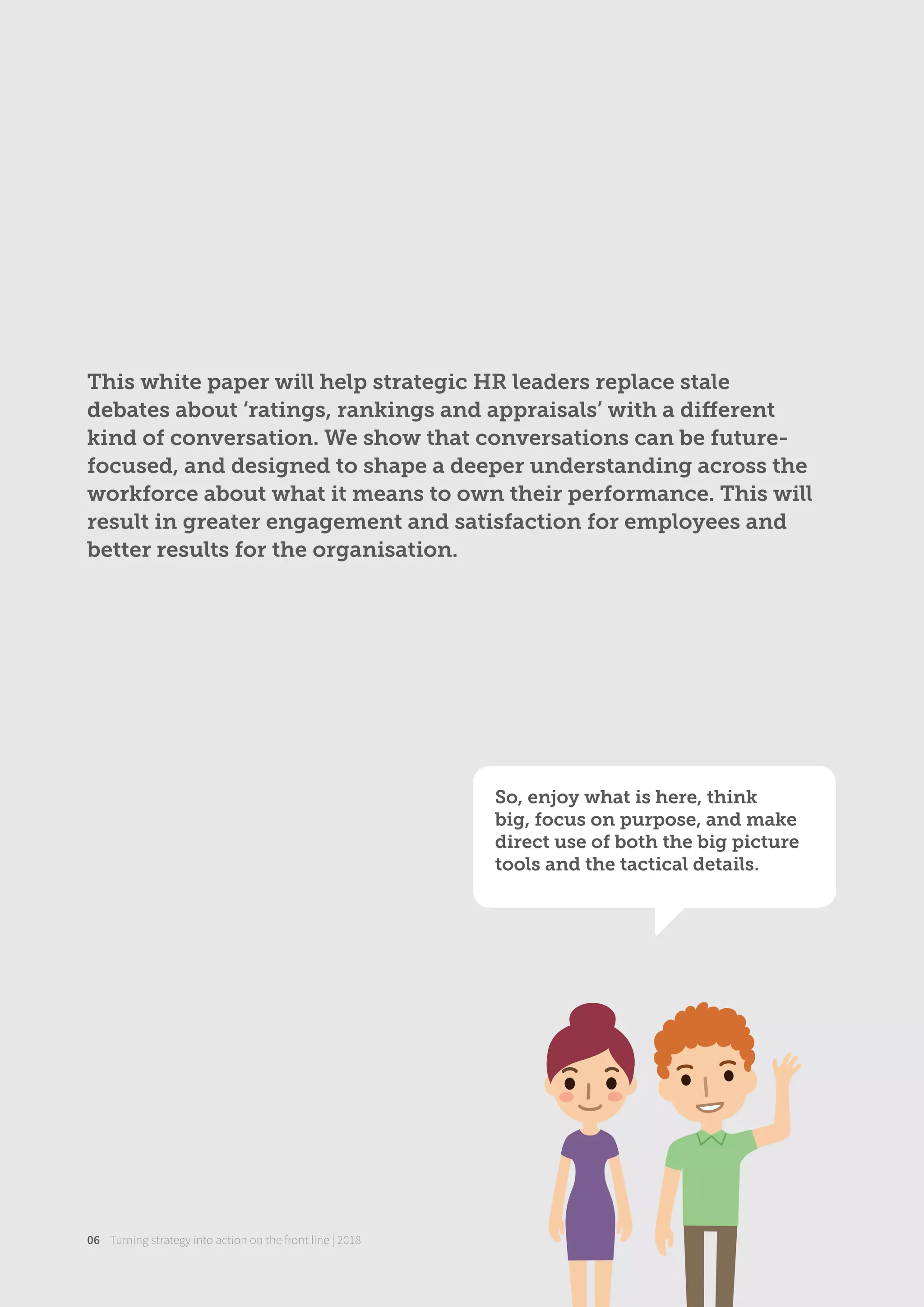 Turning strategy into action on the front line | 201806
So, enjoy what is here, think
big, focus on purpose, and make
direct use of both the big picture
tools and the tactical details.
This white paper will help strategic HR leaders replace stale
debates about ‘ratings, rankings and appraisals’ with a diﬀerent
kind of conversation. We show that conversations can be future-
focused, and designed to shape a deeper understanding across the
workforce about what it means to own their performance. This will
result in greater engagement and satisfaction for employees and
better results for the organisation.
 