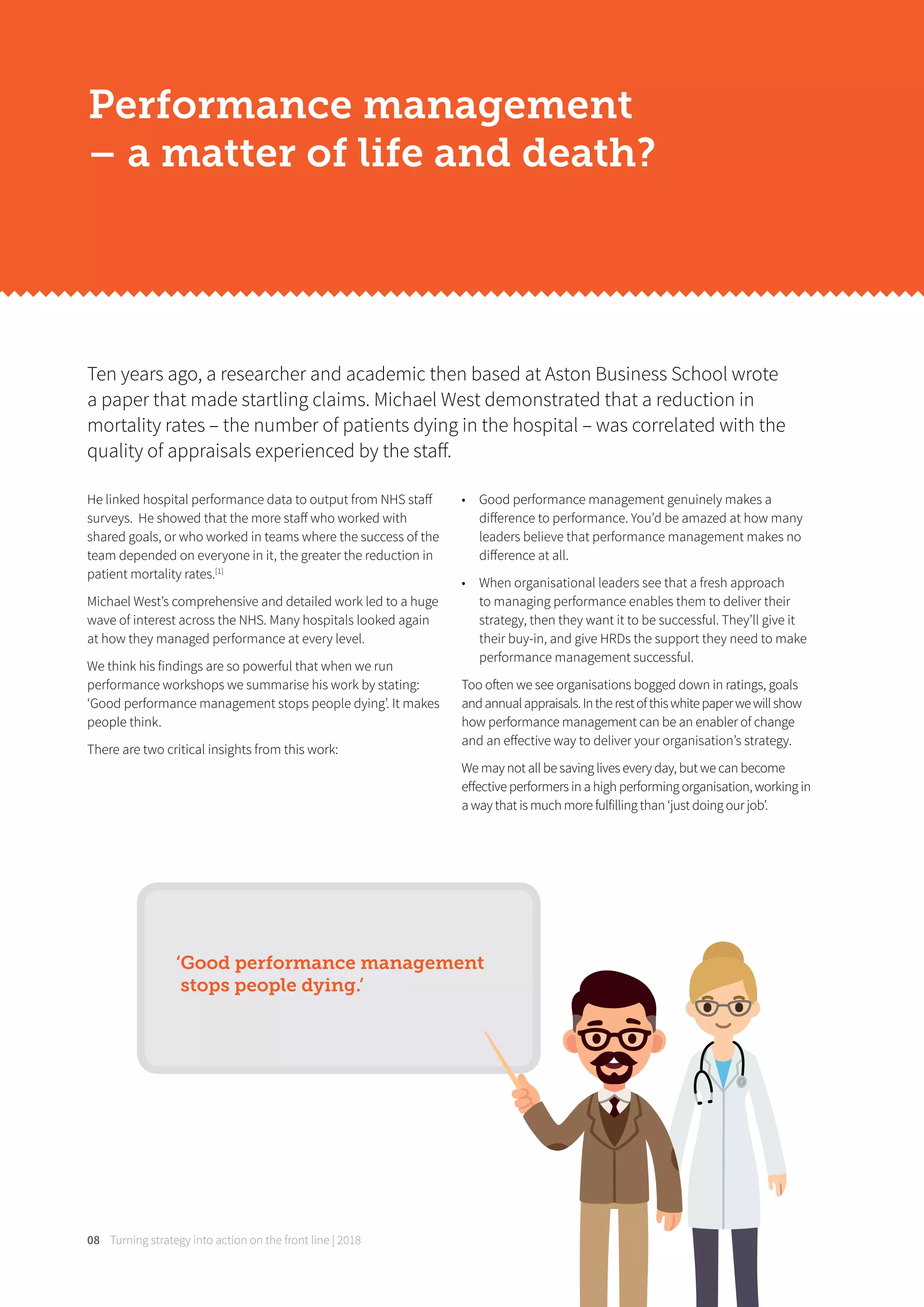 Turning strategy into action on the front line | 201808
He linked hospital performance data to output from NHS staﬀ
surveys. He showed that the more staﬀ who worked with
shared goals, or who worked in teams where the success of the
team depended on everyone in it, the greater the reduction in
patient mortality rates.[1]
Michael West’s comprehensive and detailed work led to a huge
wave of interest across the NHS. Many hospitals looked again
at how they managed performance at every level.
We think his findings are so powerful that when we run
performance workshops we summarise his work by stating:
‘Good performance management stops people dying’. It makes
people think.
There are two critical insights from this work:
• Good performance management genuinely makes a
diﬀerence to performance. You’d be amazed at how many
leaders believe that performance management makes no
diﬀerence at all.
• When organisational leaders see that a fresh approach
to managing performance enables them to deliver their
strategy, then they want it to be successful. They’ll give it
their buy-in, and give HRDs the support they need to make
performance management successful.
Too often we see organisations bogged down in ratings, goals
andannualappraisals.Intherestofthiswhitepaperwewillshow
how performance management can be an enabler of change
and an eﬀective way to deliver your organisation’s strategy.
We may not all be saving lives every day, but we can become
eﬀective performers in a high performing organisation, working in
a way that is much more fulfilling than ‘just doing our job’.
Ten years ago, a researcher and academic then based at Aston Business School wrote
a paper that made startling claims. Michael West demonstrated that a reduction in
mortality rates – the number of patients dying in the hospital – was correlated with the
quality of appraisals experienced by the staﬀ.
Performance management
– a matter of life and death?
‘Good performance management
stops people dying.’
 