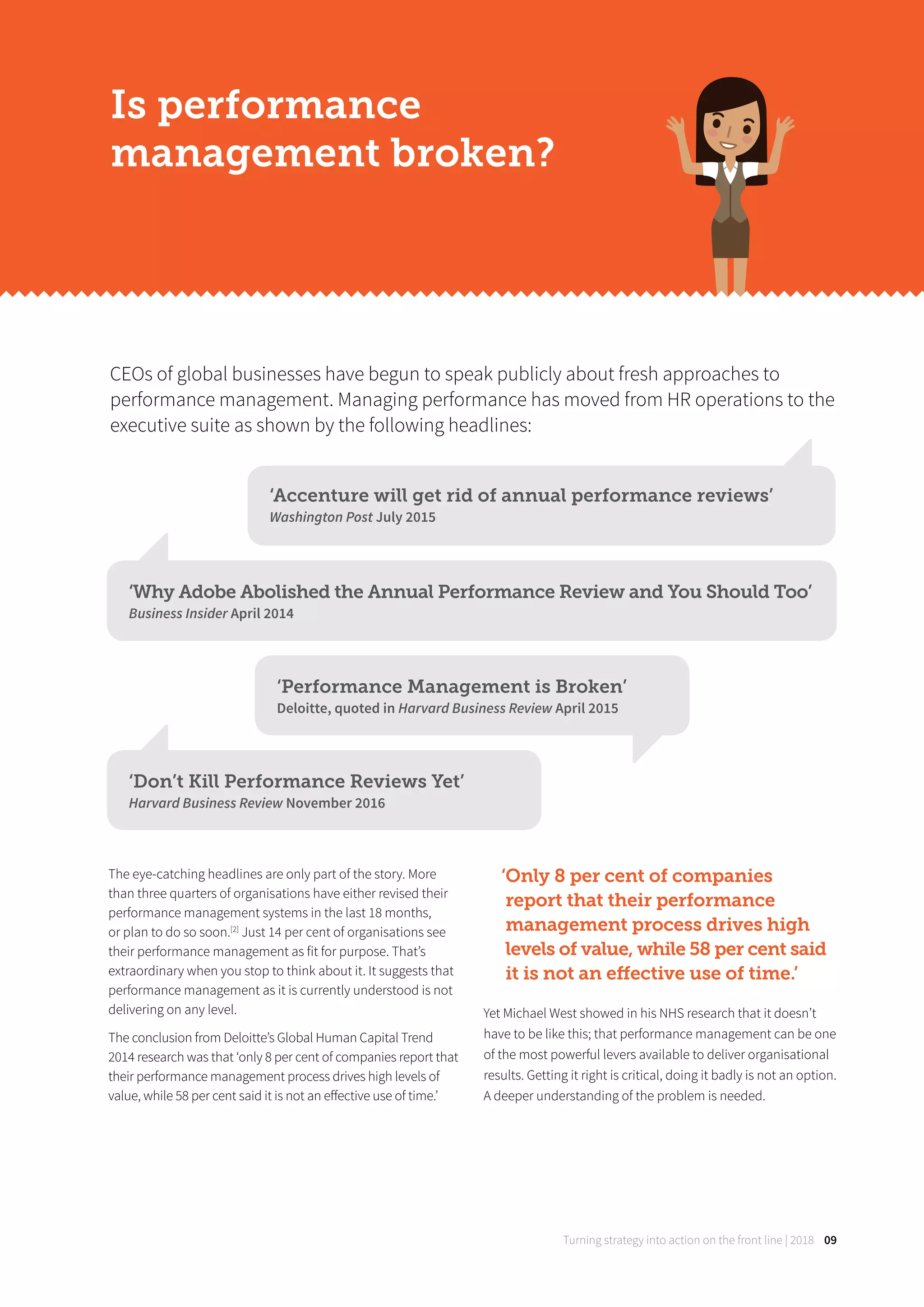 Turning strategy into action on the front line | 2018 09
The eye-catching headlines are only part of the story. More
than three quarters of organisations have either revised their
performance management systems in the last 18 months,
or plan to do so soon.[2]
Just 14 per cent of organisations see
their performance management as fit for purpose. That’s
extraordinary when you stop to think about it. It suggests that
performance management as it is currently understood is not
delivering on any level.
The conclusion from Deloitte’s Global Human Capital Trend
2014 research was that ‘only 8 per cent of companies report that
their performance management process drives high levels of
value, while 58 per cent said it is not an eﬀective use of time.’
‘Only 8 per cent of companies
report that their performance
management process drives high
levels of value, while 58 per cent said
it is not an eﬀective use of time.’
Yet Michael West showed in his NHS research that it doesn’t
have to be like this; that performance management can be one
of the most powerful levers available to deliver organisational
results. Getting it right is critical, doing it badly is not an option.
A deeper understanding of the problem is needed.
CEOs of global businesses have begun to speak publicly about fresh approaches to
performance management. Managing performance has moved from HR operations to the
executive suite as shown by the following headlines:
Is performance
management broken?
‘Accenture will get rid of annual performance reviews’
Washington Post July 2015
‘Why Adobe Abolished the Annual Performance Review and You Should Too’
Business Insider April 2014
‘Performance Management is Broken’
Deloitte, quoted in Harvard Business Review April 2015
‘Don’t Kill Performance Reviews Yet’
Harvard Business Review November 2016
 