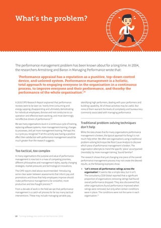 Turning strategy into action on the front line | 201810
What’s the problem?
The performance management problem has been known about for a long time. In 2004,
the researchers Armstrong and Baron in Managing Performance wrote that:
‘Performance appraisal has a reputation as a punitive, top-down control
device, and unloved system. Performance management is a holistic,
total approach to engaging everyone in the organisation in a continuous
process, to improve everyone and their performance, and thereby the
performance of the whole organisation’.[4]
A 2016 CIPD Research Report explained that performance
reviews were to be seen as: ‘overly time-consuming and
energy sapping; disappointing and ultimately demotivating
for individual employees; divisive and not conducive to co-
operation and eﬀective team-working; and most damningly
not eﬀective drivers of performance’.[5]
We see many organisations stuck in a continuous cycle of training,
replacing software systems, more management training, changes
to processes, and yet more management training. Perhaps this
is a cycle you recognise? If all this activity was having a positive
eﬀect then satisfaction with performance management would be
much greater than the research suggests.
Too tactical, too complex
In many organisations the purpose and value of performance
management is now lost in a mass of competing priorities,
diﬀerent philosophies and management styles, rapidly changing
strategies, market pressures and technological innovations.
The CIPD report cited above recommended: ‘Introducing
some clear water between assessments that inform pay and
promotions and those that help employees improve should
make performance management a far smoother, more
productive and less fraught process’.[6]
From a decade of work in the field we see that performance
management is a catch-all process for far too many tactical
interventions. These may include managing variable pay,
identifying high performers, dealing with poor performers and
building capability. All of these activities may be useful. But
none of them warrant the levels of complexity and bureaucracy
commonly associated with managing performance.
Traditional problem-solving techniques
don’t help
While the data shows that for many organisations performance
management is broken, the typical approach to fixing it is not
much help either. We often see organisations using a traditional
problem-solving technique like Root Cause Analysis to discover
which piece of performance management is broken. The
organisation attempts to mend the specific ‘piece’ accompanied
(inevitably) by more manager training. Sound familiar?
The research shows that just changing one piece of the overall
performance management process may not create the desired
results, as the following examples show:
• ‘Let’s remove all performance ratings across the
organisation’. It seems like a simple idea, but it isn’t.
The consultancy CEB Global reported that a significant
proportion of organisations removing ratings had found
overall performance dropped. They also discovered that
other organisations found performance improved when
ratings were removed, but only when certain conditions
were in place. The conditions were not the same in each
organisation.[7]
 