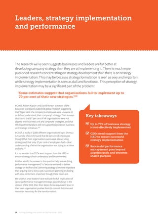 Turning strategy into action on the front line | 201814
Leaders, strategy implementation
and performance
In 2005, Robert Kaplan and David Norton (creators of the
Balanced Scorecard) published global research suggesting
that 95 per cent of a company’s employees were unaware of,
or did not understand, their company’s strategy. Their surveys
also found that 67 per cent of HR organisations were not
aligned with business unit and corporate strategies, and that
HR departmental plans did not support corporate or business-
unit strategic initiatives.[20]
In 2017, a study of 1,000 diﬀerent organisations by K. Shimizu
(University of Zurich) found that 60 per cent of employees
thought that their organisations were weak at executing
strategy and that only 37 per cent of employees had a clear
understanding of what the organisation was trying to achieve
and why.[21]
It is no wonder that CEOs want support from the HRD to
ensure strategy is both understood and implemented.
In other words, the answer to the question ‘why are we doing
performance management?’ is ‘because we need to deliver
strategy on the front line’. Delivering strategy is far more important
than arguing over a bonus pot, succession planning or dealing
with poor performers, important though these issues are.
We see that once leaders have realised the full implication of
‘good performance management stops people dying’ in the
context of the NHS, then their desire for an equivalent lever in
their own organisation pushes them to commit the time and
resources necessary for the transformation.
The research we’ve seen suggests businesses and leaders are far better at
developing company strategy than they are at implementing it. There is much more
published research concentrating on strategy development than there is on strategy
implementation. This may be because strategy formulation is seen as sexy and important
while strategy implementation is seen as dull and functional. This perception of strategy
implementation may be a significant part of the problem!
‘Some estimates suggest that organisations fail to implement up to
70 per cent of their new strategies.’[19]
Key takeaways
Up to 70% of business strategy
is not eﬀectively implemented
CEOs need support from the
HRD to ensure successful
strategy implementation
Successful performance
management goes beyond
aligning goals and becomes
shared purpose
 