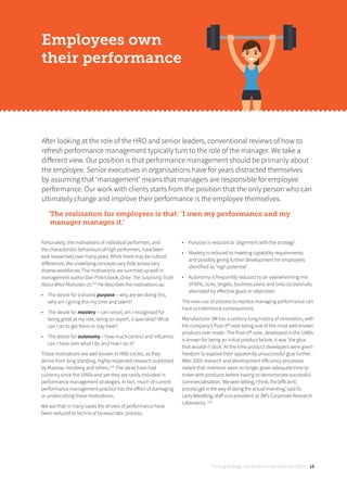 Turning strategy into action on the front line | 2018 15
After looking at the role of the HRD and senior leaders, conventional reviews of how to
refresh performance management typically turn to the role of the manager. We take a
diﬀerent view. Our position is that performance management should be primarily about
the employee. Senior executives in organisations have for years distracted themselves
by assuming that ‘management’ means that managers are responsible for employee
performance. Our work with clients starts from the position that the only person who can
ultimately change and improve their performance is the employee themselves.
‘The realisation for employees is that: ‘I own my performance and my
manager manages it.’
Employees own
their performance
Fortunately, the motivations of individual performers, and
the characteristic behaviours of high performers, have been
well researched over many years. While there may be cultural
diﬀerences, the underlying concepts vary little across very
diverse workforces. The motivations are summed up well in
management author Dan Pink’s book, Drive: The Surprising Truth
About What Motivates Us.[22]
He describes the motivations as:
• The desire for a shared purpose – why are we doing this,
why am I giving this my time and talent?
• The desire for mastery – can I excel, am I recognised for
being great at my role, being an expert, a specialist? What
can I do to get there or stay here?
• The desire for autonomy – how much control and influence
can I have over what I do and how I do it?
These motivations are well known in HRD circles, as they
derive from long standing, highly respected research published
by Maslow, Herzberg and others.[23]
The ideas have had
currency since the 1950s and yet they are rarely included in
performance management strategies. In fact, much of current
performance management practice has the eﬀect of damaging
or undercutting these motivations.
We see that in many cases the drivers of performance have
been reduced to technical bureaucratic process:
• Purpose is reduced to ‘alignment with the strategy’
• Mastery is reduced to meeting capability requirements
and possibly giving further development for employees
identified as ‘high potential’
• Autonomy is frequently reduced to an overwhelming mix
of KPIs, SLAs, targets, business plans and only occasionally
alleviated by eﬀective goals or objectives
The over-use of process to replace managing performance can
have unintentional consequences.
Manufacturer 3M has a century-long history of innovation, with
the company’s Post-it® note being one of the most well-known
products ever made. The Post-it® note, developed in the 1980s
is known for being an initial product failure, it was ‘the glue
that wouldn’t stick’. At the time product developers were given
freedom to explore their apparently unsuccessful glue further.
After 2005 research and development eﬀiciency processes
meant that inventors were no longer given adequate time to
tinker with products before having to demonstrate successful
commercialisation. ‘We were letting, I think, the [eﬀicient]
process get in the way of doing the actual inventing,’ said Dr.
Larry Wendling, staﬀ vice president at 3M’s Corporate Research
Laboratory. [24]
 