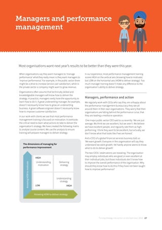 Turning strategy into action on the front line | 2018 17
The dimensions of managing for
performance improvement
Most organisations want next year’s results to be better than they were this year.
Managers and performance
management
When organisations say they want managers to ‘manage
performance’ what they really mean is they want managers to
‘improve performance’. For example, in the public sector there
might be a drive to increase service user satisfaction, while in
the private sector a company might want to grow revenue.
Organisations often assume that technically skilled and
knowledgeable managers will know how to deliver the
strategy. In practice, managers rarely have the opportunity to
learn how to do it. A great underwriting manager, for example,
doesn’t necessarily know how to grow an underwriting
business. A great software engineer doesn’t necessarily know
how to improve customer satisfaction.
In our work with clients we see that most performance
management training is focused on motivation. It overlooks
the critical need to learn what actions to take to deliver the
organisation’s strategy. We have created the following matrix
to analyse course content. We use the analysis to ensure
training will prepare managers to deliver strategy.
In our experience, most performance management training
scores HIGH on the vertical axis (knowing how to motivate)
but LOW on the horizontal axis (HOW to deliver strategy). Too
much manager training doesn’t make any diﬀerence to the
organisation’s ability to deliver strategy.
Managers, performance and action
We regularly work with CEOs who say they are unhappy about
the performance management bureaucracy they see all
around them in their own organisations. They worry that their
organisations are falling behind the performance curve, that
they are leading a mediocre operation.
One major public sector CEO said to us recently: ‘We are just
average. We think we are excellent, but we aren’t. We believe
we have excellent people, and regularly rate them as high-
performing. I think they want to be excellent, but actually, we
don’t know what that looks like if we are honest’.
And a CEO of a global financial services business told us:
‘We want growth. Everyone in this organisation will say they
understand we want growth. Yet hardly anyone seems to know
what to do to deliver growth’.
The two CEOs’ observations are revealing. The organisation
may employ individuals who are good or even excellent at
their individual jobs, but those individuals don’t know how
to improve the overall performance of the organisation. Why
should they know how to do this if they have not been taught
how to improve performance?
KnowingHOWtomotivate
Understanding
strategy
HIGH
HIGH
Understanding
motivation
LOW
Delivering
strategy
Knowing HOW to deliver strategy
 