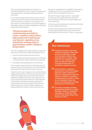 Turning strategy into action on the front line | 2018 19
Of the remaining two personality traits, ‘extraversion’ is
associated with high performance in sales and managerial roles,
while ‘agreeableness’ is associated with high performance in
service roles.
It is not really surprising that those who work hard, overcome
obstacles and learn from experience tend to deliver the best
results and do well. It is actually more surprising that such
basic research is so often forgotten, and instead management
development programmes become weighed down with highly
complex theories of motivation.
‘Giving managers the
understanding and skills to
create a working culture where
high performance behaviours
can ﬂourish, regardless of an
individual’s working style or
psychometric proﬁle, is likely to
bring results.’
The research suggests that a manager wanting to improve team
performance should develop a deep understanding of how to:
• deliver the required results (what must be done)
• engage employees through sharing purpose and oﬀering as
much opportunity for mastery and autonomy as possible
• encourage and develop high performance behaviours
If the manager understands how to do these things, they will
be able to create a practical working environment in the oﬀice
where high performing employees can grow and flourish.
However, we rarely meet managers who are confident they can
engage employees, deliver results and drive high performance.
Instead, the managers we see are overwhelmed by the very
programmes designed to help them. Many organisations set
out a massive list of ‘leadership behaviours’ requiring people
to be all things to all people. For example, organisations
expect leaders to have an eye for detail at the same time as
seeing the big picture, to build immediate capability and
develop people for the long term. And of course, they must
be expert at ‘managing talent’, ‘having diﬀicult conversations’,
‘celebrating success’ and a whole raft of activities that are
deemed critical to management performance.
We call it the ‘magic manager’ syndrome – perpetuated
by a vast array of training providers promising to have
found the magic bullet solution to making managers super-
human performers.
At 3C we have built our development interventions from these
simple but powerful observations.
We create a deep understanding of what drives performance.
We help people understand how to create an environment
where high performance can flourish. There is no magic potion.
Key takeaways
Though managers may have
technical expertise, they often
lack the knowledge of what
must be done to deliver the
organisation’s strategy. They
may not, for example, know
how to grow the business,
increase productivity, or
transform customer service.
Interventions to improve
performance need both highly
speciﬁc content relevant to
what the organisation wants to
achieve, as well as a practical
understanding of how to create
an environment where the
drivers and behaviours of high
performance will ﬂourish.
Too many manager training
programmes promise a ‘magic
manager’ solution. Inspiring
managers to ‘do better’ only
works if they know what to do
and how to do it.
 