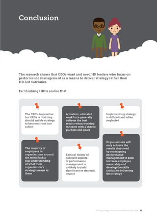 Turning strategy into action on the front line | 2018 21
The research shows that CEOs want and need HR leaders who focus on
performance management as a means to deliver strategy rather than
HR-led outcomes.
Conclusion
Turning strategy into action on the front line | 2018 21
Far thinking HRDs realise that:
The CEO’s imperative
for HRDs is that they
should enable strategy
to become front line
action
Implementing strategy
is diﬃcult and often
neglected
The majority of
employees in
organisations around
the world lack a
real understanding
of what their
organisation’s
strategy means to
them
Organisations will
only achieve the
results they need
by redesigning
performance
management to both
increase employee
ownership and
develop the skills
critical to delivering
the strategy
A modern, educated
workforce generally
delivers the best
results when working
in teams with a shared
purpose and goals
Tactical ‘ﬁxing’ of
diﬀerent aspects
of performance
management is
unlikely to yield
signiﬁcant or strategic
impact
 