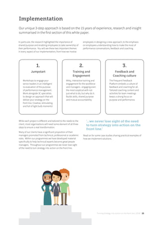 Turning strategy into action on the front line | 2018 25
In particular, the research highlighted the importance of
shared purpose and enabling employees to take ownership of
their performance. You will see these two important themes
in every aspect of our implementation, from how we involve
employees in designing a new approach, to the emphasis
on employees understanding how to make the most of
performance conversations, feedback and coaching.
Implementation
Our unique 3-step approach is based on the 15 years of experience, research and insight
summarised in the first section of this white paper.
1.
Jumpstart
Workshops to engage your
senior leaders in an intelligent
re-evaluation of the purpose
of performance management.
Work alongside 3C specialists
to design an approach that will
deliver your strategy on the
front line. Creative, stimulating
and full of light bulb moments!
2.
Training and
Engagement
Witty, interactive training and
engagement for the workforce
and managers - engaging even
the most sceptical with not
just what to do, but why do it.
Builds skills, shared purpose
and mutual accountability.
3.
Feedback and
Coaching culture
The Frequent Feedback
Platform embeds a culture of
feedback and coaching for all.
Tailored coaching content and
activities for team meetings
keeps a strong focus on
purpose and performance.
While each project is diﬀerent and tailored to the needs to the
client, most organisations will need some element of all three
steps to ensure a real transformation.
Many of our clients have a significant proportion of their
managers promoted from technical, professional or academic
roles. Within our programmes we have developed material
specifically to help technical experts become great people
managers. Throughout our programmes we never lose sight
of the need to turn strategy into action on the front line.
‘...we never lose sight of the need
to turn strategy into action on the
front line.’
Read on for some case studies sharing practical examples of
how we implement solutions.
 
